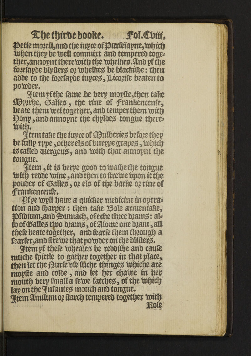 ♦ djef!jtr&cboo!te. ftiU&M @ttiz rao?ell,anb the tupce of $urfelapn£,tbbtc& toben tf?cp be toell commit anb tempereb toge* tber,annopnt foeretottb tbs t»belbes.&nb pf tbe fojefapbe btpfltcrs ot tobelbes be blacbifljc: tfjcu abbe to tbe facfapDc iup cess, Hiconfe beaten to potober. 9j tent pf the fame be berp mop8e,tben tabe iJPpjrhe, dalles, tbe ruie of $franbencenfe, beate them oxsel together, anb temper them totfb l^onp,anbamtopnt tbe cbplbes tongue there* tottb. gjtcm tafie tbe tupce of ^itlbertes before tbep be fuHp rppe ,otber els of bncppe grapes, tab icb -iscafleb suergeus, anb toitb that annopnt the tongue. Item ,ft ts berpe goob to toaJbe tbe tongue tottb rebbe tome ,anb then to firetoe bpon ft tbe pouber of <©a1les,oj els of tbe barbe ojrme of tfranftencenfe. ffpetopll baue a qufeber mebftntem opera* tfon anb fbarper: then tabe jSole armentabe, $ftbtum,anb Sumach, ofecbe tb?ee b?ams: al* fo of dalles ttoo bjtams, of 3!ome one bjarn ,alf tbefe beate together, anb fearfe them through a fearfer,anb ttretoe that potober on the blitters. gitem pf tbefe Mjeaies be rebbttbe anb caufe ntucbe tpittle to gather together in that place, then let the ®urfc oft fticbe tbmges tobtrift are mopffe anb coibe, anb let her ebatoe in her month berp fmalla fetoe fatcbes, of the tobtcb lap on the ‘Infantes mouth anb tongue. §tem$nulumojitarcb tempered together toftb