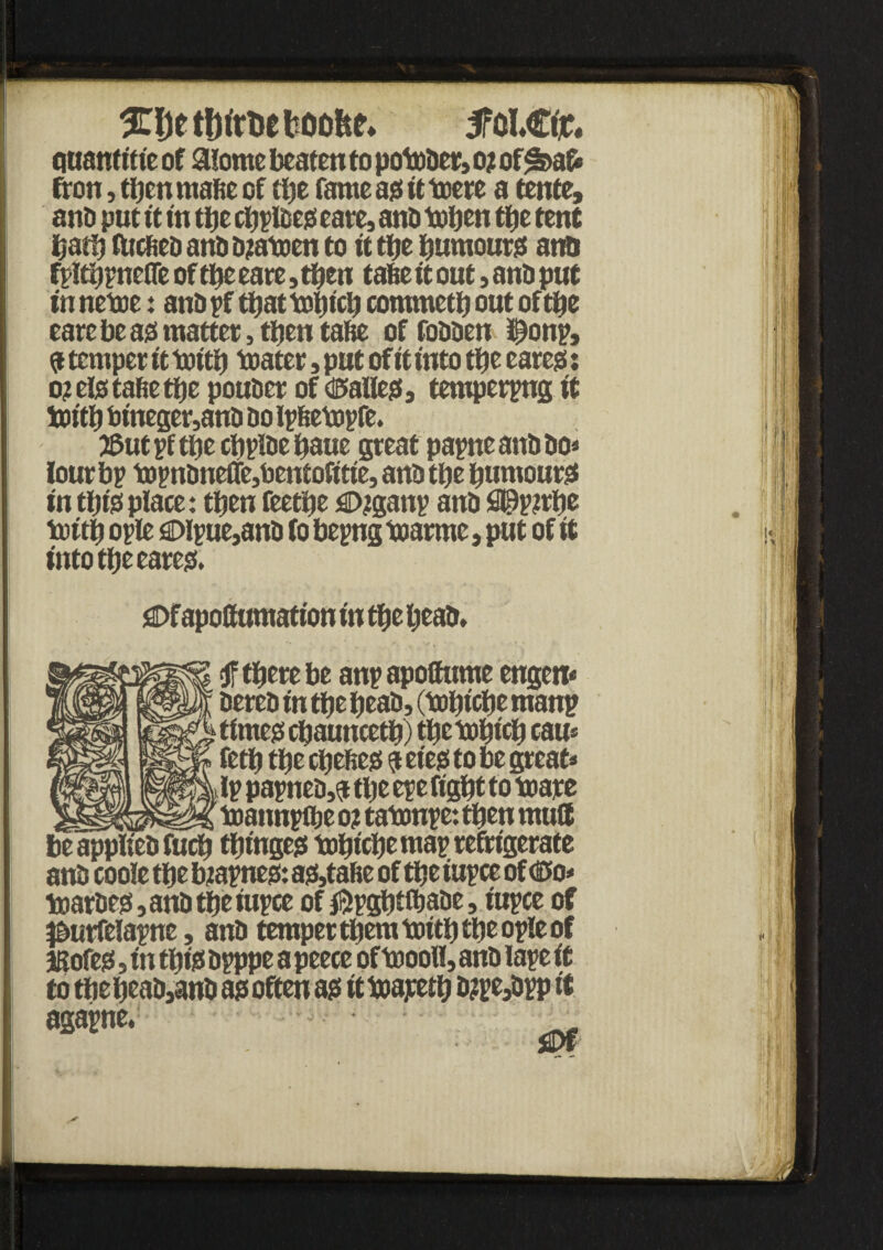 %\)t tljirbe booh^ 5fcl.£tr. Quanft'nc of aiome beaten to ponder, o? of*feafc fron, then rnafie of tbe fame ajs it toere a tente, ana put ft in tbe cbpteess cate, ana tuben tfjc tent barb fttcfiea ana ajatoen to ft efje burnouts ana fpltbpnefle of tbe eare, then tafie ft out, ana put in nettie: ana pf that ttsbfcb commetb out of tbe eare be as matter, then tafie offoaaen i^onp, 9 temper ft ttoftb ttiater, put of ft into tbe earejs: o? eto tafie tbe pouaer of d5alle?ts tempering ft bjftb bineger,ana ao ipfietopfe. JSutpftbecbpiaebaue great papneanfifio* tour bp ttipnfineffe,bentofftfe, ana tbe bumourst in tbto place: then feetbe flDjganp ana fl©p?rbe toftb ople £>lpue,ana to bepng toarme, put of ft into tbe eare& £>fapoftumattott fn tbe bead. f there be anp apoffume engeit* aerea f n tbe beaa, (ttbfcbe ntanp times cbauncetb) tbettbfcb cau* fetb tbe cbeftes 9 eies to be great* ip papnea,$ tbe epe ffgbt to ttiare ____ ttjannpflje 0? tattmpe: then mult be appifea fucb tbfnges tobtcbe ntap refrigerate ana coole tbe biapneo: as,tafie of tbe iupce of dto* toatfies,anatbeiupce of $pgbtfbaae, fupce of pmrfelapne, ana temper tpem toftb tbe ople of iBofes, fn tbto apppe a peece ofttooll, ana tape ft to tbebeaa3ana a? often as ft toayetb a?pe3app ft w*