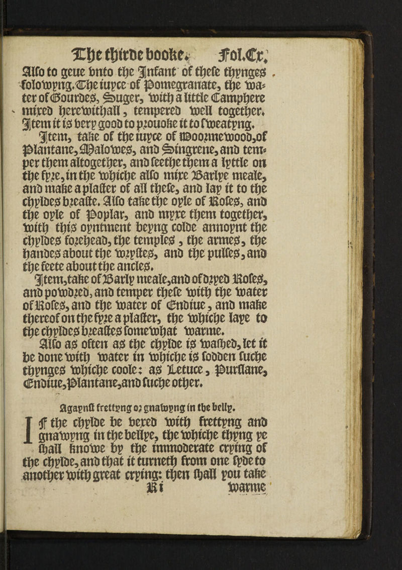 %De tt)tm boobe* 5Tol*Cr; aifo to geue into tlje Infant of tfjcfc thpngegs , folompng.Cheiupce of pomegranate, the ma* terofsPourdess, $>uger, toitfj a little Camphere ' mired h.etemithall, tempered mell together Stem it iss Per? good to pmuotte tt to fmeatpng. Stem, taste of theiupce of t©oonnetoood,of piantane,0E)alomess, and ^fngrene, and tern* per them altogether, andfeethetpcma Ipttle on the fpje,in the mhiche alfo mire 25arlpe meale, and made a platter of all thefe, and lap it to the chpldessbjeatte. 3lfo tattethe ople of iKofess, and the ople of poplar, and rnppe them together, mith thfe opntment bepng colde annopnt the chpioess forehead, the templess, the armess, the handess about the mjpttess, and the pulfess, and the feete about the ancles:. Stem,tatte of 35arlp meale,and ofdtped IHofess, and pomdmd, and temper there mith the mater oflSofeMnd the mater of <0ndtue, and matte thereof onthefpie a platter, the mhiche lape to the chpldcs: bjeaffess fornemhat marme. airo ass often ass the chplde iss maihed,let if be donemlth mater in mhiche iss fodden fuche thpngess mhiche coole; as: jLetuce, purflane, €ndiue,plantane,and fuche other. agapnH fretf png oj gnatopng (n tbe bellp. the chplde be bered mith frettpng and gnampng inthebellpe, the mhiche thpng pe (ball finome bp the immoderate crping of the chplde, and that itturneth from one fpdeto another mith great crping: then ttjall pou tatte Mi marme1