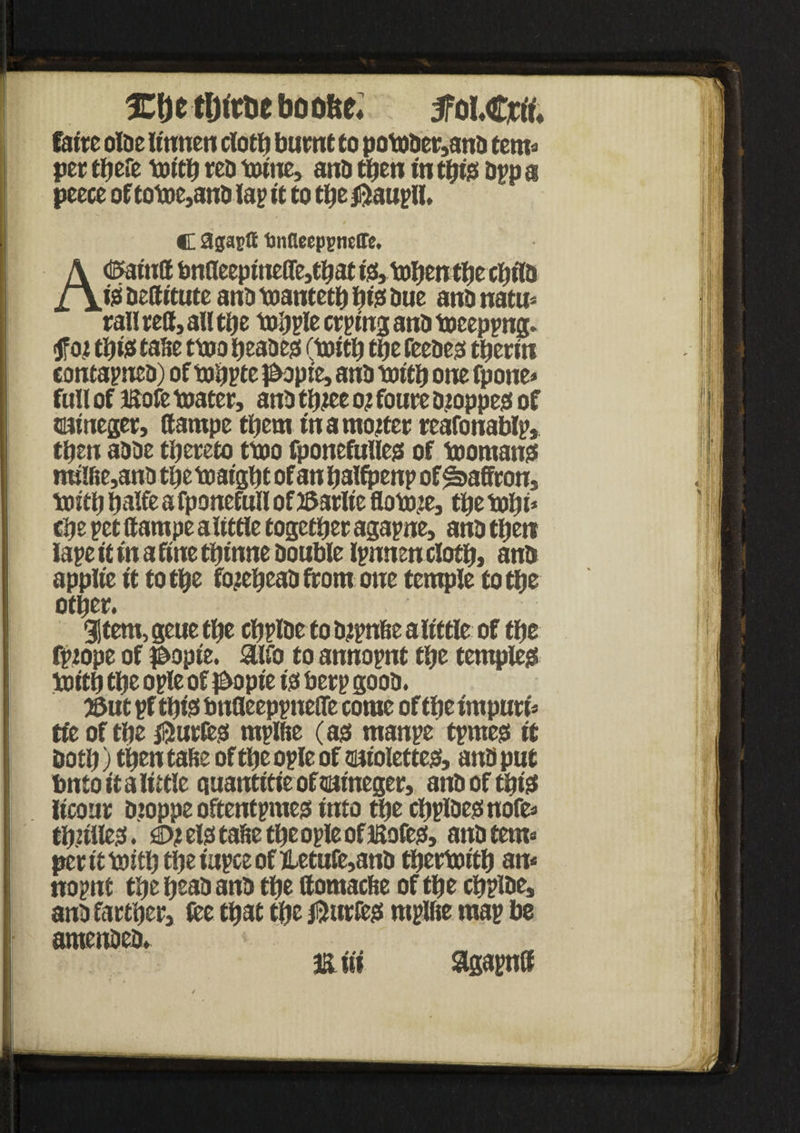 %f)t tljittieboo&e* 5fo l.Crtt. fattc oloe llnnen cloth burnt to potober,anD tern* per there truth ret> tolne, and then in this Opp a peece of totoe,anD lap It to the jftaupll. ■j C agaptt tmdecppnetre. Ad&alnff bnaeepmeffe,that fe, tohenthe chllD Ijs Detfltute ano toantcth hte hue ano natu* rail red, all the tohple crptng ano toceppng. <Jfoi thtst tafte ttoo beaoe$ (truth the feeoejt therln contapneo) of tohpte popte, ano truth one fpone* full of ftofe mater, ano three o? foure Djoppejs of cutneger, (tampe them In a mooter reafonablp, then aooe thereto ttoo fponefuUcg of toomansf ml!fie,anij the txialght of an halfpenp of Saffron, truth halfe a fponefull of JSarlte flotnre, the tohl* che pet ttampe altttle together agapne, ano then iape It In a fine thlnne Double Ipnnen cloth, anb applte It to the fojeheaD from one temple to the other. 3|tem, geue the chplDe to Dtpnhe a little of the fprope of l&ople. aifo to annopnt the templeg truth the ople of £>ople i$ herp gooD. 53ut pfthls bnfleeppneire come of the Impure tie of the juries rnplfte (as manpe tpmes It Doth) then tahe of the ople of satolettejs, ano put bnto It a little quantltle of aalneger, ano of this llcour Dioppe oftentpmejs Into the chplDegnofe* thrilled. £h elss tahe the ople of iSofesf, anbtem* per It tottlj the lupce of Hetufe,anD thertolth an* nopnt the heao ano the ttomache of the chpioe, ano farther fee that the Ji5wrfe?s mplfie map be amenoeo. < ft Hi agapntt