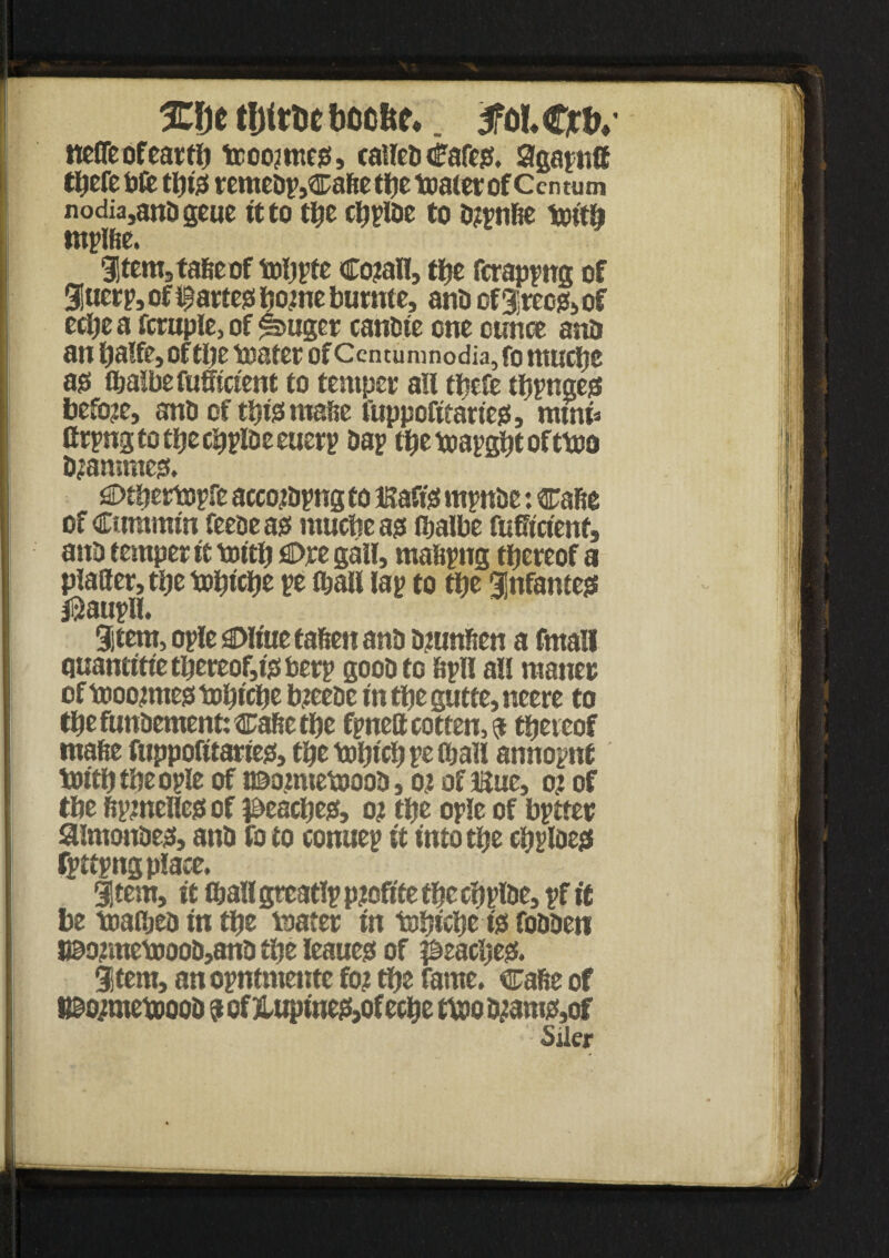 %\)t bocfee*. SfolCjrfv nefleofearflj tcoo?me0, caileo Cafes, agapnff tljefe tift tljtgf remeop,® afte tfjc toater of Ccn tum nodia,anOgcuc it to tlje cbpioe to o?pnfee tottb tnpifie. item5tafieof toljpte Cojtall, tf?e fcrappng of 9!ucrp, of partes tjotne burnte, ano of3;rccg(a of ecljea fcruple>of ^>ttger canOie one ounce ano an tjalfe, of tlje toater of Ccntumnodia, fo ntucljc ass t&aibefufficient to temper atl tftefe tfjpnges before, ano of tijtsmaoe fuppofiearies, rntnn ttrpngtotljecijpioeeuerp oap fljetoapgljeofttDO Ojanmtes. Otijertopfe accojopng to Baft's mpnoe: cafte of Cummin feeoe as muttje as c&albe fuffictenf, ano temper it toitlj Ore gall, mafipng thereof a planer, tlje toljiclje pe (ball lap to tlje infantes $aupll. Stem, ople Olitte fafiett ano Ojunften a fmall quantitietljereof,isberp goooto Spll all maner of toootmes toljiclje bjeeoe in tlje gutte, neere to tbe funoement: cafie tlje fpnett rotten, a thereof mafie ftippofitatiejs, tlje tout'd) petball annopnt twtljtljeople of t©omtetooo0, o? of isue, o? of t&e fiptneHesof peartjes, o? tfte ople of bptter aimonoes, anO fo to ronuep it into tlje rljplDes fpttpngplace. Stem, it (ball grcatlp pjoftfe tlje crjploe, pf it be toaOjea in tlje teater in tolji'elte is foooen l©ojmettioo0,an0 tlje leaues of ^eacljes. item, an opntmente fo? tlje fame, cafte of WmetoooO aof Jlupinef{,ofecbe tvooo?ams,of Siler