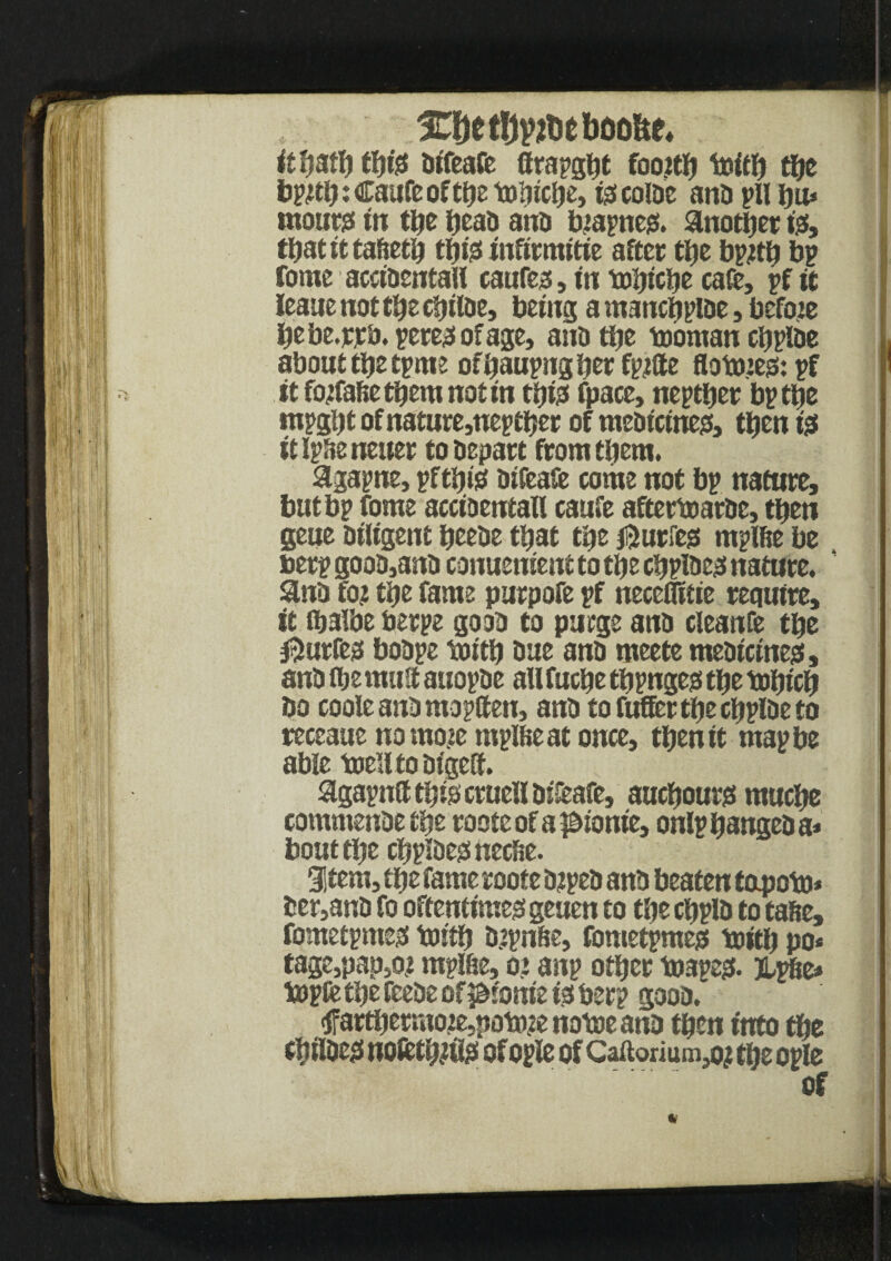 1CDctl}yfleboo&e* ItHatH fHft! aifeafe ffrapgHt foojtH toitH tljc bpftH:CaufeoftHet»HicHe> fecoiae ana pH Hu* tnout# in tHe Heaa ana biapnesi. another iss, tHatitta&etH tH& infirmitie after tHe bpftH bp fome acciaentaH caufess, in toHicHe cafe, pf it leaue not tHe eHiiae, being a mancHpiae, before Hebe.rrb. peres! of age, ana tHe tooman cHpiae about tHe tpme ofHaupngHerfpjtie flotmeo*. pf it fotfafietHem notin tHte fpace, neptHer bp tHe mpgljt of nature,neptHer of meatcineo, tHen is itlpHeneuer toaepart ftomtHem. 3tgapne, pftHis aifeafe come not bp nature, but bp fome acciaentaH caufe aftertoarae, tHen geue aiiigent Heeae tHat tHe ®urfe$ mplfte be berp gooa,ana conue went to tHe cHpiaes nature. ' ana fo? tHe fame purpofe pf neceHieie require, it ibaibe berpe gooa to purge ana cleanfe tHe $urfes boape toitH aue ana meete meaicines, ana flje mutt auopae aU fucHe tHpnges tHe toHicH bo coole ana mopften, ana to fuller tHe cHpiae to receatte uomoie mpUieat once, tHen it map be able toe’ltoaigeft. agapnCl tins cruell aikafe, aucHourg mucHe commenaetHe roote of a pionie, onlpHangeaa* bout tHe cHpiaeunecbe. gjtem, tHe fame roote ajpea ana beaten tapoto* ber,ana fo oftentimes! geuen to tHe cftpia to tafte, fometpmes tostf? aspnSe, fometpmeg toitH po* tage,pap,o? mpl&e, o* anp otHer toapeg. Upbe* toplfe tHe feeae of ^t'onieijSberp gooa. <$FartHetmoje,|iotme notoe ana tHen into the 0ilue$ nofctHjtlg of ople of Caftorium^ tbe ople