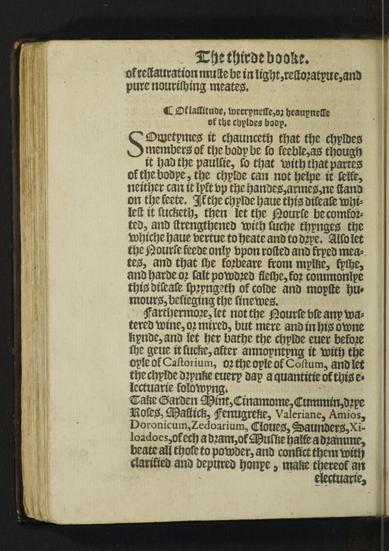 ICfjetfrttuebooUe* of r eff aut ation mtiffebein light jteffcbatpttejanb pure noutiibing meatejx. . C £Dflaffitaoe, toccrpnelTc,oj IjeauptieSTe of t&e cijploes boop, I SjDmetpmejs it cbauncetb tbat ffje cbplbeo member of tfjc bobp be fo feeble}as3 tbougb it bab tfje paulfte, fo that toitb that partes of tbe bobpe, tbe cfjplDe can not ijcipc it felfe, ttci'tijcc can it Ipft bp tbe banbeis,arraesi,tte ttanb on tbe feete. 3jf tbe cffplbe bane cijts bifeafe left it fticftetb, then lettbe $ourfe be comfot* teb, anb ftrengtbeneb toitb fuebe tbpngesi tbe tobicbe bbue bertue to beate anb to b?pe. &lfo let tbe jftourfe feebe onlp bpon toffeb anb ft peb mea< te& anb that flje fotbeare ftom rnplfte, ftffje, anb batbe oj fait potobteb flefbe,fo? commonlpe tbte bifeafe fpjpngetb ofcolbe anb mopffe b«* tnouts!,befiegingtbe finetoes. 3f attberraote, let not tbe $ourfebfeanptoa* fetch toine, 02 nurcb, but mere anb in bto otone fipnbe,anb let bet batbe tbe cbplbe euer before ibe geue it fueffe, after annopntpng it toitb tbe opleofCaftorium, o? tbe ople of Coftum, anb let tbecbplbebipnfieeuerp bap a quantise of tbtee* lectuarie folotopng. Caffe ©arben S©mt,Cinamome,Cummrn5bipe 3R0&JS, Spafficft, fenugrefte, Valeriane, AmioSj Doronicum,Zedoarium, ClOUejf, ^baunber&Xi- loadoes ,of ecb a b?am,of apulffe balfe a b?amme, beate all tbofe to potober> anb conftct them toitb clanTieb anb bepureb bonpe 3 mafte thereof an electuarie.