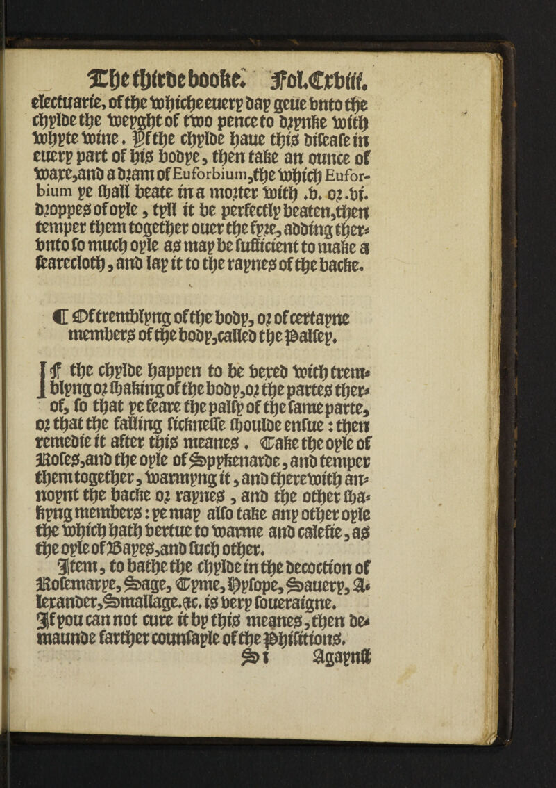 I XJ)CtlJftDCbOO&e* electuarie, of the tofjicfic eucrp Dap geue bnto tfjc cljplDet^e tuepgfjtof ttoo penceto bjpnfte totth tuiiptc tome. $fthe cfjplDc haue thi? btfeafe in ; euerp part of hi? bobpc, then false an ounce of toaj^anb a biam of Eu forbiu m ,tbe toljtcfj Eufor- bium pe (ball beate in a mooter toith .b. o? .bf. iuoppe? of ople, tpll it be perfectlpbeaten,tben temper them together ouer the fpie, aiming ther* bnto fo much ople a? map be fuffretent to mafte a fcarecloth , anb lap it to the rapne? of the bac&e. C flDftremblpng of the bobp, o? ofcertapne member? of thebobp,calleb the Jbalfep, I <ff the chpibe happen to be bepeb toith trem* I blpng o? (hafting of the bobp,oj the parte? ther* of, fo that pe feare the palfp of the fame parte, o? that the falling fteftnefle (houlbeenfue :then remebieit after thi? meane?. cafietheopleof 3Sofe?,anb the ople of £>ppftenatbe, anb temper them together, toarmpng it, anb theretoith an* nopnt the baefte o? rapne?, anb the other (ha* fipng member?: pe map alfo tafte anp other ople the tohich hath bertue to toarme anb calefie, a? Che ople of 55ape?,anb fuch other. 3|tem, to bathe the chplbe in the becoctton of Bofemarpe, ^age, cpme, i^pfope, £>auerp, 3* leranber,£>mallage.ac. i? berp foueraigne. 9|fpou cannot cure it bp thi? meane?,then be* tnaunbe farther counfaple of the [ ^>i agapntt . * '