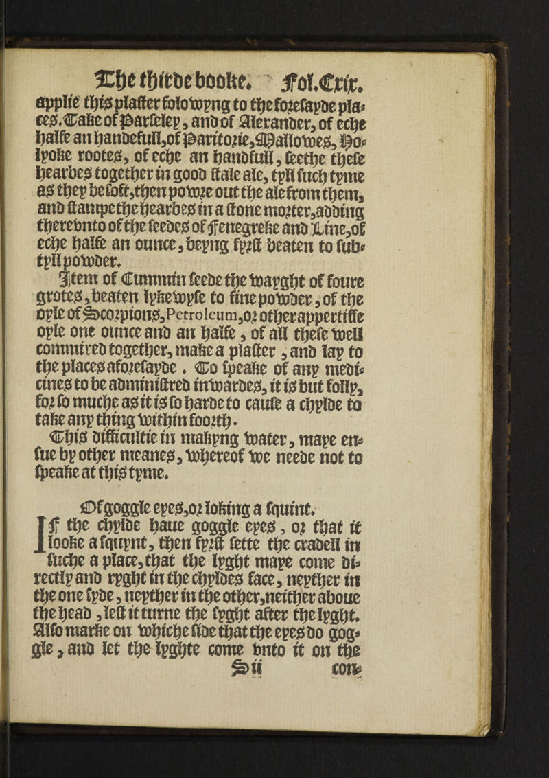 ICDetfjfrueboofte* tfolCtffc spplt'c rl) tj plciff ct* folotopnj to ttjc fo^cJSpDc pls^ ces.Cafte of j&arfelep, ana of Sleranaer, of ecfie Dalfe an fianaefull,of p>arttoue,$)aUotoes, io* Ipofte rootes, of ecfie an hanafull, fcetfie theft htarbes together in gooa ftale ale, tpli fitch tpme as they befoft,then poto# out tfie alefrom them, ana If ampethehearbes fit a (tone mojter,aaamg tfiercbnto of the feeaes of <jfenegre&e ana ]Une,oE ecfie fiaffe an ounce, bepng fp?ff beaten to fub* tpllpotoaer. 31tem of Cummin feeae the toapgfit of foure grotes, beaten Ipftebopfe to fine potoaer, of the ople of^>co?ptons,Petroieum,ot otberappetftfft ople one ounce ana an fiaffe, of all tfiefetoeli commtrea together, mafte a plafier ,ana lap to the places afotefapae. co Cpealse of anp meat* cures to be aamtmftrea tntoaraes, it Is but follp, for fo muchc as it ts fo fiarae to caufe a chpiae to false anp tfifug tottfim fioortfi • Cfils atfficuitie fit mafspng boater, mape etu fue bp other meanes,tofiereof toe neeae not to fpeafte at tfitstpme. SDfgoggle epes,o? loftfttg a ftiuuit f the chpiae fiaue goggle epes, or tfiaf it lloofie afqupnt, tfien fpta fette the craaell in fucfie a place, tfiat tfie Ipght mape come at» rectlpana rpgfitinthechpiaes face, nepther to the one Ipae, neptfier in tfie other,neltfier aboue tfiefieaa ,lefttttume tfie fpght after the Ipght. SUfo marfte on tofitcfie fiae tfiat tfie epes ao gog* gle > ana let tfie Ipgfite come bnto it on tfie &u con»