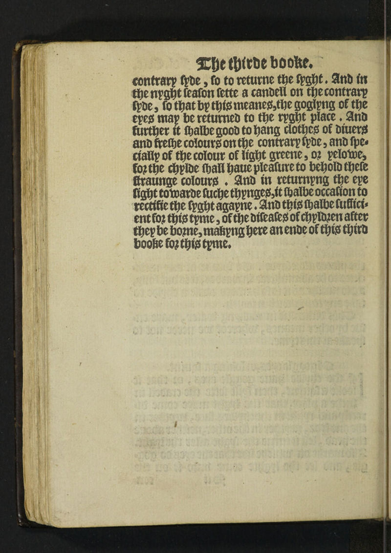 3CDe boofte, contrary fyde, fo to returne tbe fygbt. and tn tbe nygbt feafon fette a candell on tbe contrary fyde, fo that by tbi? meane?,tbe goglyng of tbe eyes; may be returned to tttc rygbt place. and further it ibalbegoodtobang clotbc? of diuer? and ftefbe colour? on tbe contrary fyde, and fpe* ciafly of tbe colour of iigbt greene, o? yetotoe, fo?tbe cbyide fljaUbauepIeafureto bebold there Braunge colour? . and in retumyng tbe eye figbt totoarde toebe tbynge?,it ftalbe occafion to rectifie tbe fygbt agayne. and tbi? ftalbe fuffici* entfo? tbi? tyme , of tbe difeafe? of cbyldten after they be borne, mabyngbere anende of tbi? third boo&efo? tbi? tyme.