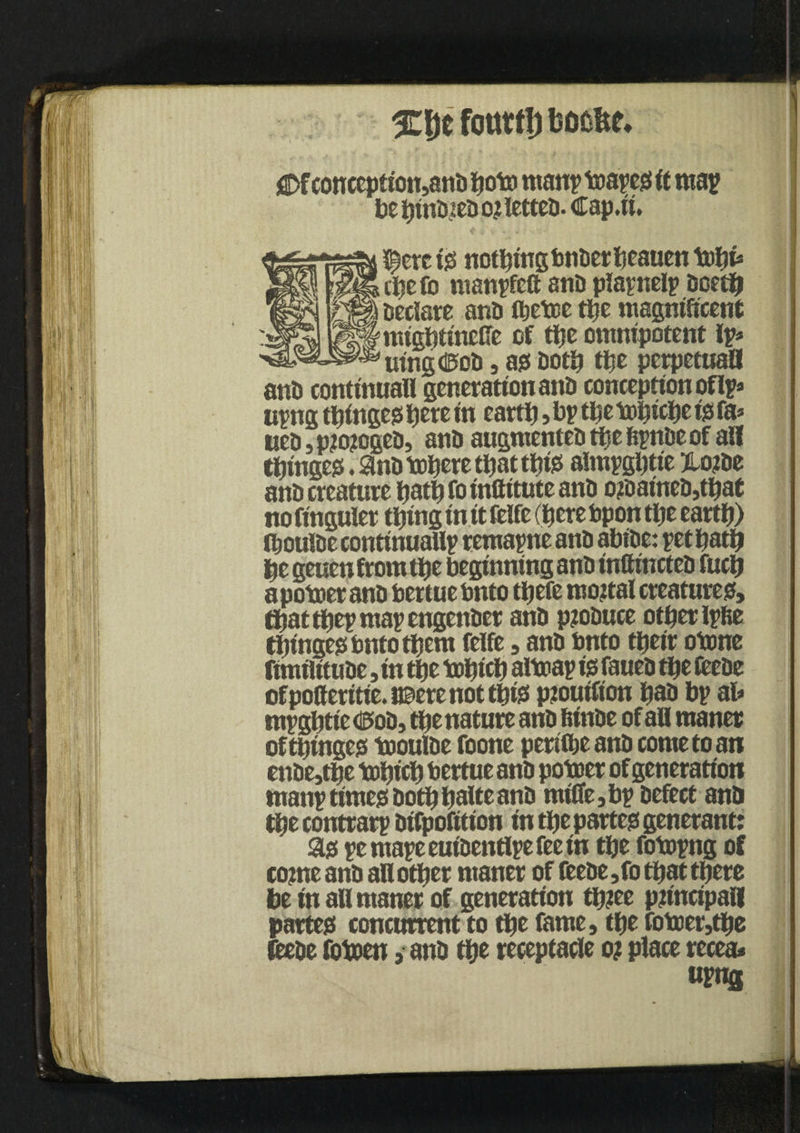 %\)t fotttf!) boofet* j2Dfcottceptton5ani) lioto man? boapes ft map be hinDteD ojt letter. Cap.it. Nereis notbttrgbnDetbeauen tohi* ^ ci?e fo manpfeft anD plapnelp Doetft % sedate anD fljetcc the magnificent *' mightinelTe of tt?c omnipotent Ip* mngdS»oD, as Doth the perpetuaB anD conttnuall generation anD conception of Ip* upng thinges here in earth »bp* tlje tohfthe is fa* KeD,p?o?ogeD, anD augmenteDthehpnDeof all twinges. SnD inhere tljat this almpgbtie 3to?De anD creature hath foinftitute anD o?DaineD,that no finguler thing in ft felfe (here bpon the earth) ftjoulDe continuallp remapne anD abiDe: pet hath be geuenfromthe beginning anD inCtnctcD fucft apotoer anD bertue bnto tljefc mortal creatures?, thatthep map engenDer anD ptoDuce other Ipfie thinges bnto them felfe, anD bnto tbeir otone fimflftuDe, in the tohich aitoap is faueD the feeDe ofpoCerttie.naere not this ptoutfton paD bp ab mpghtie <5oD, tfte nature anD fitnDe of all maner of thinges tooulDe foone perilbeanD come to an enDe,the topich bertue anD poboer of generation manp times Doth tjalte anD miffe, bp Defect anD tfte contrarp Difpofition in the partes generant: as pemapeeuiDentlpefeein the fobopng of come anD all other maner of fceDe ,fo that there he in all maner of generation tp?ee principal! partes concurrent to the fame, the foboer,tpe fteDe fotoen, anD the receptacle o? place recea* «F«fl