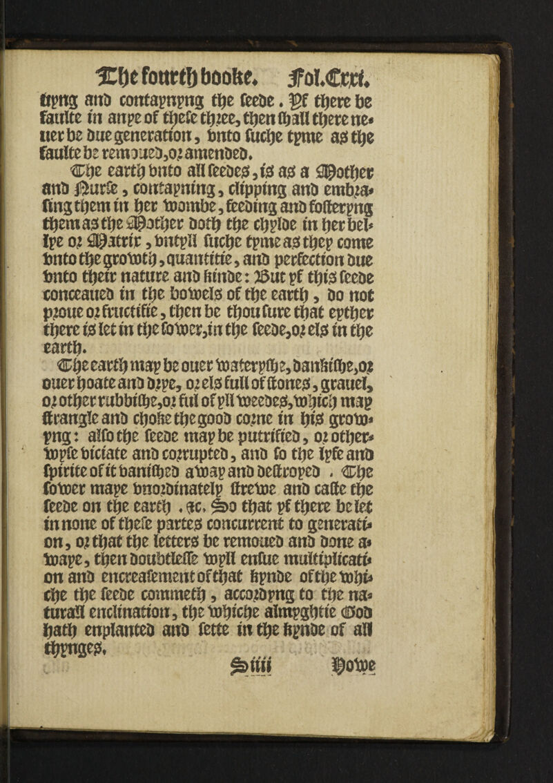 %\)t fottrtf) baofte* tfol€wt. ftpng ana contains the feeae. |>f there be faulte in anpe of thefethiee, then ©all there ne* tier be due generation, Onto fuche time a# the faulte be rem3itea,02 amenbeb. Che earthbnfo alifeeaes,is as a pother ana jfturfe, containing, clipping ana erab2a* fing them in bet ©ombe, feeaing ana folterpng them as the pother both the chplae in herbel* lie os €@acrtr ,bntill fuche time as t^ep come bnto the grototh, auantt'tie, ana perfection Due bnto thetr nature ana fu'nbe: 53ut if thisfeeae conceauea in the bo©els of the earth» bo not p2oue 02 fructifie, then be thou fure that either there is let in the fo©cr,in the feeae,02 els in the earth* Che earth mai be ouer ©aterp©e, aanln©e,oj oner hoate ana bipe, 02 els full of (tones, grauel, 02 other rubbi©e,02 ful ofiil©eeaes,©!}ich map Strangle ana chohethegoob co2ne in hte gro©* png: alfothe feeae map be putrifiea, 02 other* topfe biciate ana co2tuptea, ana fo the life ana fpirite of it bani©ea a©ap ana Dettropea , Che fo©er mape bnojainatelp ftretoe ana cade the feeae on the earth . sc. #>0 that if there be let in none of thefe partes concurrent to generate on, 02that the letters be remouea ana bone a* ©ape, then aoubtlefle ©pH enfue multiplicatt* on ana encreafementofthat hpnbe of the ©hi4 che the feeae commeth, acco2bpng to the na* turall enclination, the ©bicbe almpghtie dcoa hath enplantea ana fette in the fipnae of aH thvnges. £>iiii $0 m