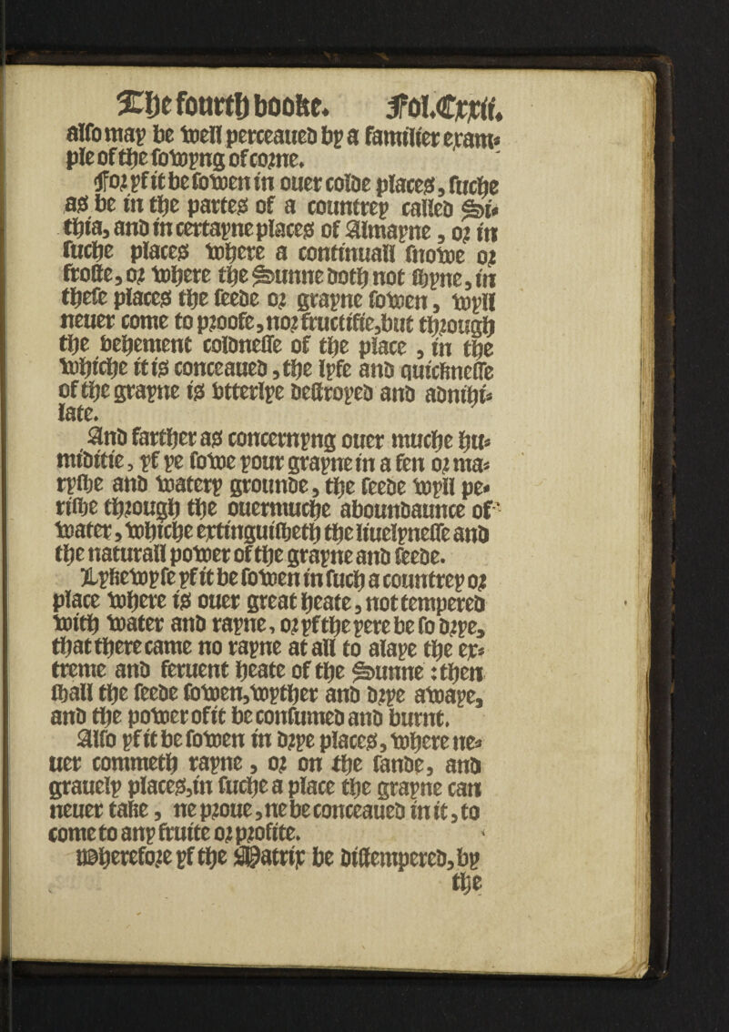 %lyt fotirtlj boofee* M&tftu alfomai be toellpetceaueobia familier eram* pie of tbe fotopng of come. <jfo?ifitbefotoenin ouer coioe places, fttcbe ajs be in tf?e partem of a counttep called <k>U tpta, ano in certarne places of aimape, o? in fticpe places tobere a confinuall fnotoe o? fro8e,o? tobere tbe^unneootbnot a^tte,m tpefe places tty feeoe o? grape fotoen, toil! neuer come to p?oofe, no? fruct ifte,but though tt?e bebement coRmefle of tty place, in tty tubicbe it t0 conccaueo ,tty Ipfe ano quicfincffe of tty grape i0 btterlie ocGroico ano aonibi* late. $n0 farther a0 concerning ouer mucbe bu* btiOitie, if ie fotoe pour grape in a fen o? ma* riflje ano toateri grounoe, tbe feeoe mill pe* rifije tb?ougb tty ouermucpe abounoaunce of feaier, tobicbe ejctinguiibetb tty liuelpeOe ano tty naturall potoer of tbe graine ano feeoe. jLifietopfe if it be fotoen in fucb a countrei o? place tobere t'0 ouer great beate, not tempered toitb toater ano raine, o?iftpeierebefoo?ie, that tpere came no raine at all to alaie tty ejc* treme ano feruent beate of tbe ^»unne :tbeti ftall tbe feeoe fotoen,toitber ano 0?ie atoape, ano tbe potoer ofit beconfumeoano burnt. aifo if it be fotoen in o?pe place0} tobere ne» uer commetb rape, o? on tty fanoe, ano graueli place0,tn fucbea place tty grape can neuer talie, ne p?oue, ne be conceaueo in it} to come to anp ftuite o?p?ofite. i©berefo?eiftbe $@atriic be Oiffempereo,bi tty