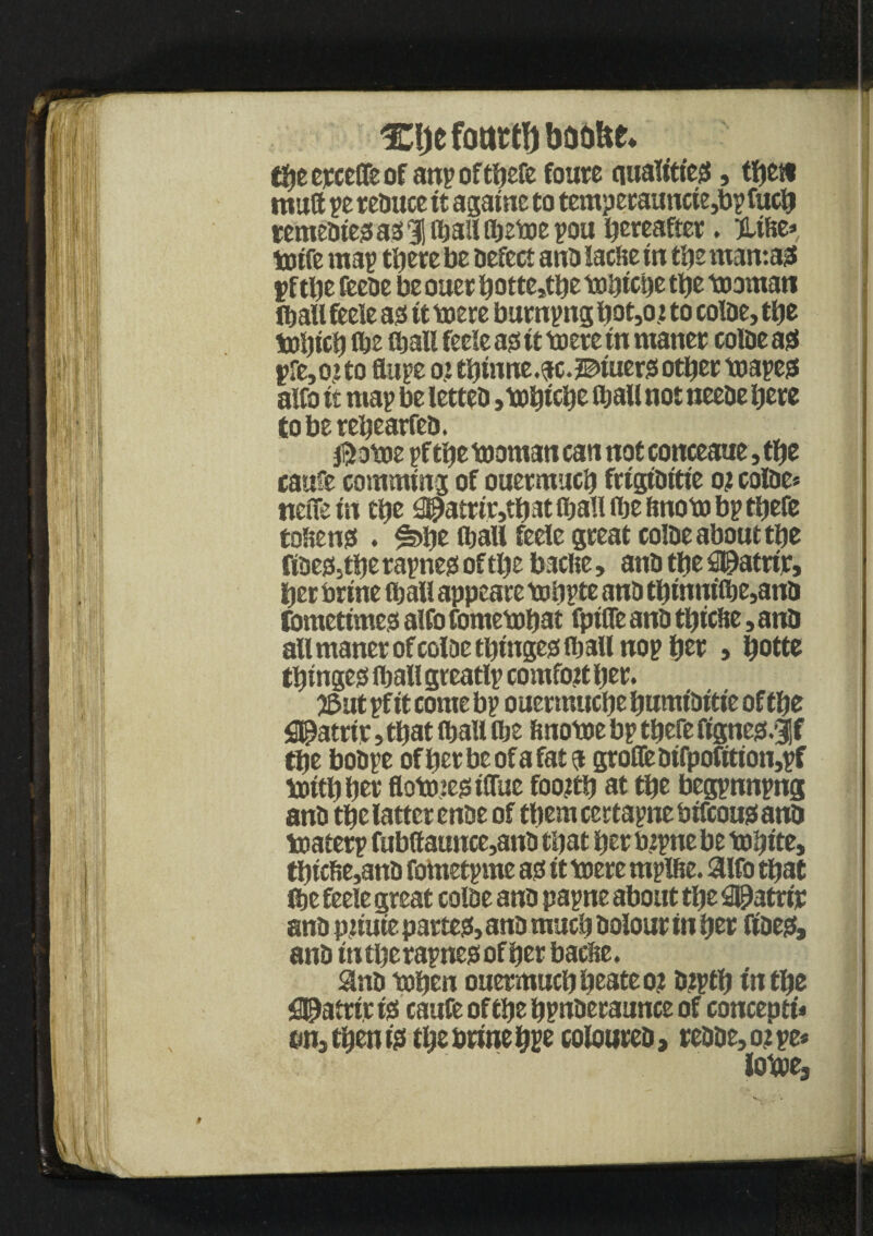 %l)t fottttl) baolte* tfyz cjcceOTe of anroftbefe foure qualities, tfjctv mutt re reduce it againc to temperaunct e,bpfucb remedies as 31 (bail (betoerou hereafter. %iU* toife ma^ ttiere be defect and laclte in tiie mantas yftbe feede be ouet bottertbe totjictjc tbe teaman (ball feeie as it toere burnrng bot,os to colde, tbe tobicb Oje OjaXS feeie as it toere in maner colde as pre,oito Sure ottbinne.ac.^iuersotbertoares alfo it map be letted ,tobicbe OiaU not neede here tobereljearfed. ®otoe rf tbe tooman can not conceaue, tbe caufe co turning of ouermucb ftigiditie os colde* nefie in tbe 2@amr,tbat fljall (be ftnoto br tbefe tokens • |s>be tball feeie great colde about tbe fides,tbe rarnes oftlje baclte, and tbe fi@atrir, ber brine 0)all appeare tobpte and tbinni(be,and fdmetimes alfo fometobat fpifle and tbicbe, and allmanerofcoloetbingestballnopber, ^ottc tbinges flball greatlp comfort ber. 25ut rf it come br ouertnuebe bumiditie of tbe $3atrtr, that (ball (be finotoe br tbefe fignes# tbe bobre of ber be of a fat a grofledtfpofition,rf toitbber flotoiesiflue foortb at tbe begpnnpng and tbe latter ende of them certapne biftous and toaterp fubOaunce,and that ber bsrne be tobite, tbicfie,and fometrme as it toere mpifie. aifo that (be feeie great colde and parne about tbe Seattle and psiute partes, and much dolour in ber fides, and iti tbe rarnes of ber bacbe, and toben ouermuebbeateos dsptb in tbe fl^atrir is caufe of tbe bruderaunce of concept!* on, then is t^e t»rine coloured, readers re* lotoe, 0