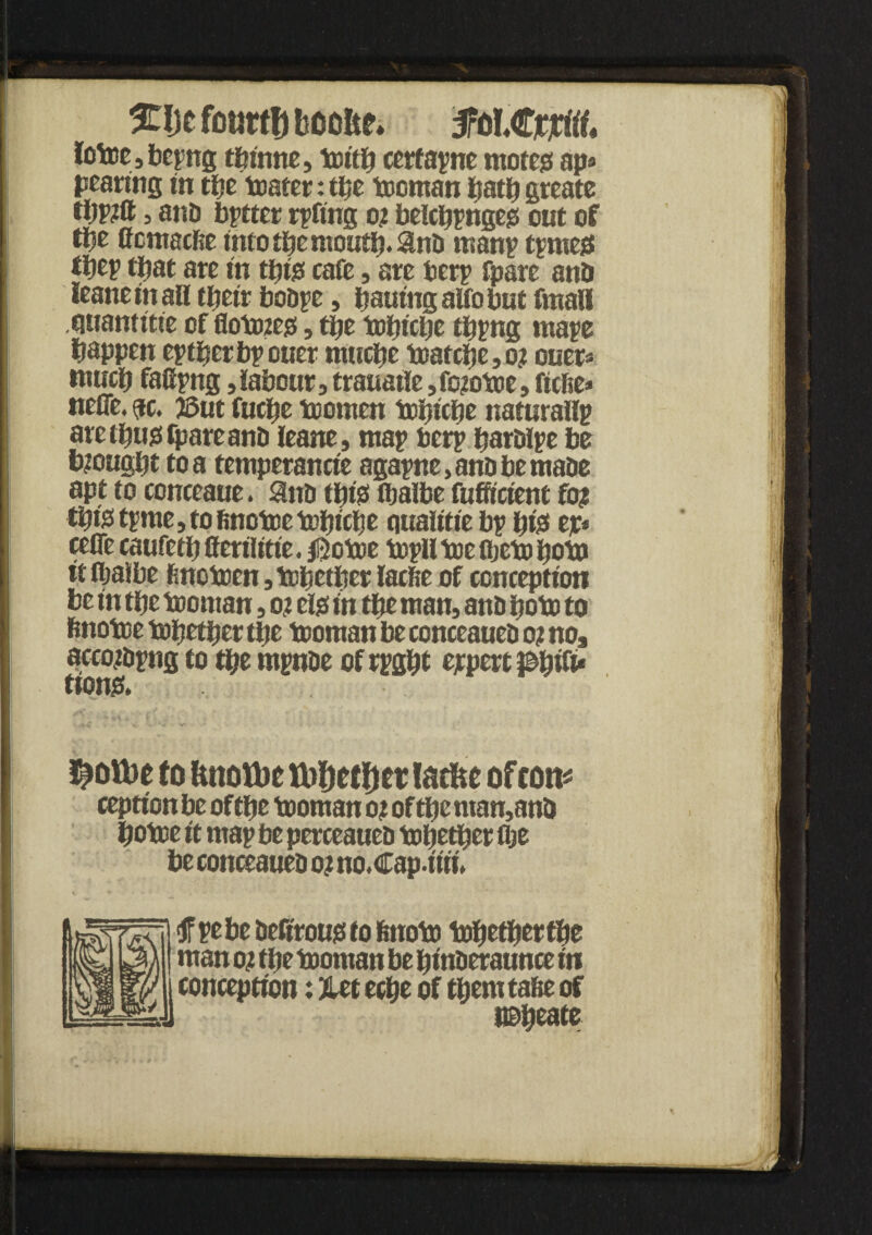 S£!)cfot}rtf)boo&f. #oLCcjrtff, fotoe,bepng thinne, toith cerfapne motejs ap* pearing in tty boater: the tooman hath greate thPtft 3 and bptter rpftng o? belcpprigejs out of tty (fcmacfte into the mouth. Snb manp tpmes ttyy that ate in tbie cafe, are berp fpare attD leaneinall tfjetr bobpe, hauingalfobut fmall qtiamttie of flototejs, the tobiche tbpng mape happen eptberbpouer nwctie toatcbe, o? ouer* much fafipng, labour, trauatie ,fo?otoe, ficfte* neflfe. $c, J3ut fucbe toomen tobiche naturallp are thug fpareanb leane, map bcrp harblpe be brought to a temperancte agapne, anD be mabe apt to conceaue. Sub tip's fbalbe fuffictent fo? this tpme, to finotee tcfjicfje ouaittte bp pts ep* cetfe caufetb ffetilitie. $otoe topll toe fljeto boto it fljaibe fmotoen, together lacfie of conception be in the toontan, o? els in tty man, anb poto to finotoe topetber the tooman be conceaueb o? no, accojbpng to the mpnbe of rpgbt expert ptytiu ttons. Lottie to fmotbe tt)ljcff)er lacfte of con¬ ception be of tty tooman o? of the ntan,anb hotoe it map be perceaueb together the be conceaueb o? no.Cap.itii. <f pebe befirous to fenoto together the man o? the tooman be hinberaunce in conception: %tt ttty of tbemtafte of nobeate