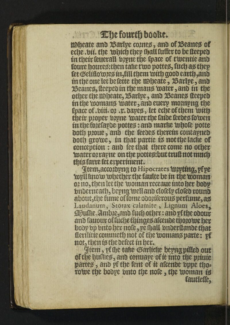 ♦ C&efotittPoofte* j anti JSatlye come#, ana of leanest of ecl)e .bit. the tohich tljcp fijaU fuffer to be ffeepea in their feuetafl bgyne the fpace of ttoentieana foute houtegs:then tafce ttoo potter, fuch ass they fet tiseUflotoje# in,ftll them toith gooa earth,ana fn t^e orte let JaeCette the t©heate, 28ariye, ana leanest, ffeepea in the man# toater, ant) in tlje other the ideate, ©atlye, ana JSeanegs ffeepea in the momangs mater, ana euery mojnyng the fpace of.biii. o? .p.aaye#, let echeofthem rnith their proper bgyne mater the fatae teeaeg; fomen in the fojtefayae pottegs: ana marfte mfjofe potte both pioue, ana the feeaegs therein contaynea both gtome, in that partie t# notthelacfie of conception r ana fee that there come no other mater o? rayne on the pottegs:but ttuff not much tht# farre fet experiment. $tem,acco?ayng to Hipocrates touting, yfye myllfmorn mhetherthefaultebe in the mornan oi no, then let the momanreceaueintoher boay bnaemeath, beyng meuana clofely dotea rouna aboutjthe funie of feme oaogiferou# perfume, as Laudanum, Storax calamite , Lignum Aloes, S^uffie,Slmbte,ana fuch other tana yf the oaour ana fanout of feclje thtitgegs aftenae thogome her 1 boay bp bnto her nofe, ye (hall bnaerffattae that Cerilitie commeth not of the momangs parte: yf notsthenigstheaefectinher^ |« item, yf the tahe dEsariicfse beyngpt'Kea oat ofthehnflsegSjana connaye of it into the pginte partem, ana yf the feitt of it afeenae bppe tho» roboe the boaye bnto the nofe, the mornan igs fautlefle.