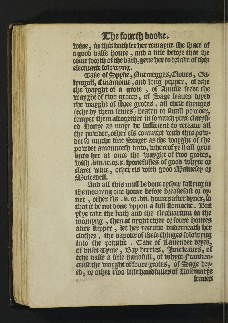 1Ci)efomrtf)boo&c* totne, in this bath let her remapne the fpace of a good tjalfe houre, and a title before that (be coraefootfh of thebath,geue bet to bnnfte of t^iss electuariefolotopng. ca&e of£>ppfie,$utmegges,Cloues, <&& Ipngall,Cinamome,anb iong pepper, ofecije tije toapght of a grote , of anntfe feebe ttje triapgbtofttoo grotes, of £sage leaues btpeo the toapgbt of tb?ee grotes, all ttjefe tinges (echebp them felues) beaten to fmall potober, temper them altogether info much pure clarpfi* eb i^ottpe as mape be fufficient to receaue all the potober, other els commipt totth thispofo* berfo muche fine finger asthe toapght of the potober amounteth bnto, thereof pe (ball geue bnto her at once the toapght of ttoo grotes, toith .btti.ip.oj.p. fponefulles of gooo tohpte o? claret totne, other els tuith soon ^Paluefcp o? j3J9ufcabell. anti all this mud be bone epther fattpng in themompngone houre before bteafiefalt o? bp* ner, other els .b.o? .bit. houres after Opner,fb that it be not bone bppon a full ttomac&e. 3Sut pf pc tafie the bath anb the electnarium in the tnompng, tbenatnpghtthiee o? foure houres after fupper, let her receaue bnberneatb her clothes, the bapour of thefe thinges folotopng into the pnuttte. case of jtauenber b?peb, of bnfetcpme, ©ap berries, 3!uie leaues, of eche hade a litle hanbfull, of tohpte tfran&en* cenffc the toapght of foure grotes, offbage bjp* cb, o? other ttoo litlehanbfullesof JSofemarpe f leaues