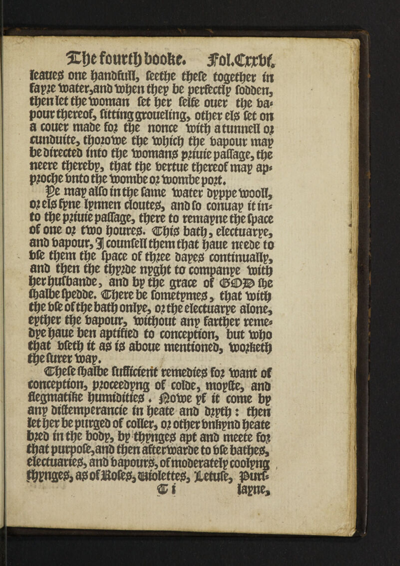 2tf)e fcuttij boofcc. fMwtof, feaucjS one handfull, feetlje there together in fapie toater,and tohen thep be perfectlp fodden, then let the tooman Tether feife ouer the ha* pour thereof, fitting groueltng, other els let on a couer made fo? the nonce tenth atunnell oj cunduite, tpoiotoe the tohtch the bapour map be directed into the toomans p#iuiepaOage,the neere thereby, that the bertue thereof map ap* Pioche bnto the toombe o? tuombe po?t. $e map alfo in the fame toater dpppetoooll, ojelsfpne Ipnnen doutes, andfo conuap it in* to thepn'uiepaflfage, there to remapnethefpace of one of ttoo houres. ^hfe bath, electuarpe, and bapour, 91 counfell them that haue ncede to bft them the fpace of tpiee dapes continuallp, and then the thptde npght to companpe toith herhufbande, and bp the grace of <M)©lbe thalbetpedde. Cherebe fometpmes, that toith the bfe of the bath onlpe, ot the electuarpe alone, epther the bapour, toithout anp farther rente* bpe haue ben aptifted to conception, buttopo that bfeth it ags is aboue mentioned, too?Iteth the Hirer boap. Cpefeihalbe fufficierit remedies fo? toattt of conception, pioceedpng of colde, mopfte, and flegmatihe humidities. jBotoe pf it come bp anp diSemperancie in heate and djptp: then lether be purged of coHer, 01 other bnftpnd heate feed in the bodp, bp thpnges apt and meete fo? that purpofe,and then aftertoarde to bfe bathes, electuaries, and bapours, ofmoderatelp coolpng , thpnges, as of Boles, twtolettes, Jletufe, i&utf*