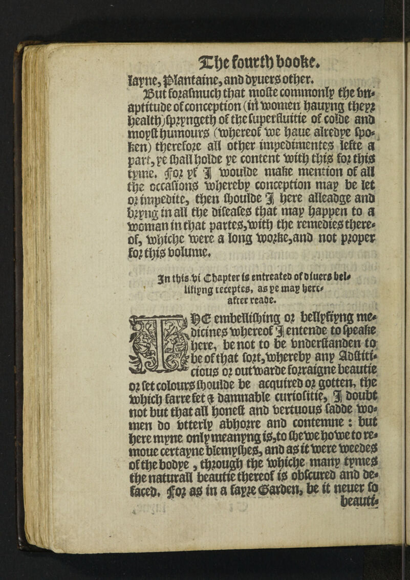 tape, panfaine, ana bpuers other. 38ut fojafmucb that mofte commontp the bn* aptituae of conception (irttoomen baupng tbepsi bealtbjfp?pngctb of tbefuperfluttie ofcoiae ana moptt humours ftobeceof toe bane alreape tpo* 6en) therefore all other impeaimentes lefte a pan, pe (ball boiae pe content toitb t^tjs fo? this tpme. fjfo? pf I toouiae niafte mention of all tbe cccafions tobettbp conception map be let ojimpeaitc, then ibouiae % b®re alleaageanb fepnginall tbe aifeafes that map happen to a toomanintbat partes,toitb the remeaies there* of, tobiebe toere a long too#Be,ana not proper fojtbisbolume. jn ttjfsbi Chapter ts entreated of D (tiers bet# ' lifting teeepfes, as bc mag here* after rcaoe. embelltfbing o? bellpftpng me# aicinestobereof lentenae tofpeabe here, be not to be bnaerftanaen to be of that fo?t»toberebp anp aaftiti# cicus o? outtoarae fojraigne beautie ojfet colours lb ouiae be acquireao? gotten, the tobicb farrefet$ aamnable curiofttie, 9! aoubt not but that all bone® ana bertuous faaae too# men ao btterlp abb one ana contemne : but betempne onlp meanpng iS5to tbetoe botoe to re# moue certapncblemptbes, ana as it toere toeeaes oftbeboape, tbiougb fibs tobicb® uianp tpmes the natural! beautie thereof is obfcurea ana ae* facta, $ot as in a fapje dsaraen, be it neuer fo beautt?