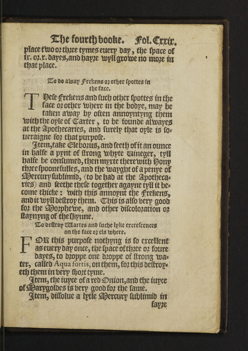 %\)t fouttijboo&e* place ttnoo?th?eetpmes!euetp nap, the fpace of fa o?.r.bapes(,anbbap?e topllgtobjeno mo?e in that place, SCo Do afoap j^rekens oj ottjer fpoftcs fn tbefacc. T^efe prefect# anb fucft otfjer fpotcejs in tty face 02 otlier totjerc in tfje bobpe, map be fafien atoap bp often annopntpng them toith the ople of carter, to be founbe altoapeg at the apothecaries!, ana furelp that ople tgs fo* ueraigne fo? tftatpurpofe. 31tem,tafie ciebo?u$, anb fectft of ft an ounce in ftalfe a ppnt of lirong toppte naineger, tpll ftalfe be confumeb, then mprte theretottft iponp th?ee fpoonefullejf, anb tfte bjapgbt of a penpe of i^ercurptublmub, (to beftab at tty apottjeca* rieg) anb feetfte tftefe together agapne tpU ft be* come tftic&e: toith this* annopnt the tfreftens?, anbfttopllbeftroptftem. Cftte is! alfo berp goob fo? the £00o?pftetDe, anb other bifcolo?ation 02 ftapnpngof theffipnne. Co osfirop CClartcs anD fuelje igl;c crcrcfccuccs on tbs face a; els lutjere. Fj£>E this! purpofe nothpng tgt fo ercellenf asseuerp bap once, tfte fpace of tft?ee 0? foure bapest, to b?oppe one b?oppe of ftrong toa* ter, calleb Aqua fortis, on them, fo? this befifrop* eththem in berp 8>o?t tpme. Stem, the rupee of a reb sDnion,anb the tupce of SH^arpgolbess is berp goob fo? the fame. Stem, DtOofue a Iptle #@ercurp fublimib in fap?e