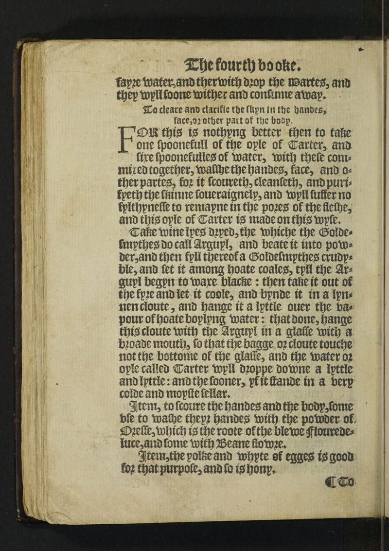 fapte toater,ana tfiertoitfi a?op tlje i©arte0, ana tfiep topU foone toitfiec anti continue atoap. %o clcarc ano clanfic tijc fltrn in the ijanoes, face,oj other pact of t'oc faoap. F€>E tfit0 i0 noting better tfien to tafie one fpoonefull of ttic ople of carter, ana ftrefpoonefuUc0of toater, tottfj tfiefecom* nutea togcffier, toaflfie tfie fianae0, face, and o* tfierparte0, fo? it fcouretfi, cleanfetfi, anapuri* fpetfi ttje ffitnne foueraignelp, ana topll fuffer no fpltfipneffeto remapne in tfie pote0 of tfiefleflje, anatfit0ople of Carter 10 maaeontfii0topfe. ca!ietoinelpe0a?pea,tfie \uljtcl)e tfie d5olDe* fmptfie0aocall$rgu0, ana beate it into poto* aer,ana then fptttfieteofa (te>oiacfmptfie0 cruap* talc, ana fet it among fioate coale0, tpU tfie gupl begpn to toare blacfte: tfjen tafie it out of tfie fp?e ana let it code, ana bpnfie it in a ipn* nencloute, ana fiance it a Igttle ouer tfie faa* pour of fioate boplpng tester: tfiataone,fiange tfii0cloutetoitfi tfie argupl in a giaffe toitfi a btoaae moutfi, fo that tfie bagge 0? cioute touefie not tfie bottome of tfie giaffe, ana tfie tester 0? ogle callea carter top!! a?oppe aotone a ipttie anaipttle: anatfiefooner, pfitifanfie in a berg coiaeanamogflefellar. Stem, to fcoure tfie fianae0 ana tfie boap,fome bfe to teasfie tfiep? fianae0 toitfi tfie potoaer of, O?effe,tofiicfi i0tfieroote of tfie bletoetfloureae* luce,ana tome toitfi 2Seane fiotote. 3item,tfiepo!fieana tofipte of egge0 i0gooa fo? tfiatpurpofe,anafo ififionp, CCo