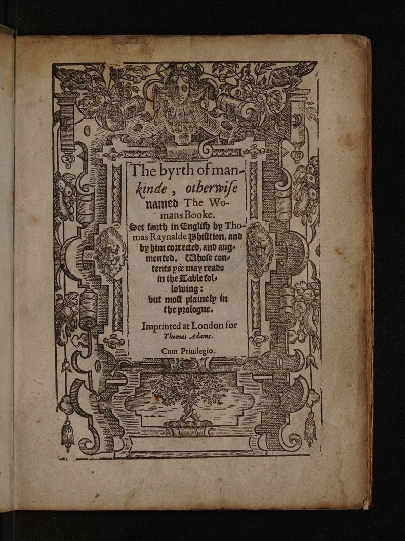SR WEA \\Y Es = The byrth of man-f kinde , otherwife |\*: named The Wo- mans Booke. iF Sect forth in Cnglify by Tho- mas Raynalde ybtfitton, and | ‘by bir cozrected, and aug, mented, cithofe con- tents pee may reads ft the able fols lowing: : but moft plainelp in the prologue. Imprinted at London for Thomas Adams. TR WIN é ee AS 4% y 7 Ae t/a ot) le MM ah AS) Bae SIDE Ut Tso: thf aS Rn by i} { * aie “7 ra rae i Fe art anny yonder tat Cum Priuilegio. a C ~ ¥, A TTR Vig 4 s = a ae Crs, mA D ———