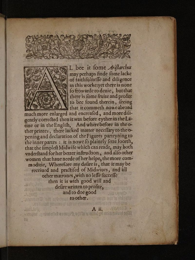 i Sj NW, Sint a? Gun L bee it fome Aiflarchus Af ez : | may perhaps finde fome lacke P7/ PEN Vag) of taithfulneffe and diligence Za VQ’ in this worke:yet there is none | fo frowarde to denie, butthat there is fome fruite and profite to bee found therein, feeing that iccommeth noweabroad and encreafed, and more dilt- women that haue neede of her helpe, the more com- moditie, Wherefore my defire is, that it may be receiued and. praStifed of Midwiues, and all other matrones ,with no leffe fucceffe then it is with good will and defire written to profite, and to doe good to other. A il.