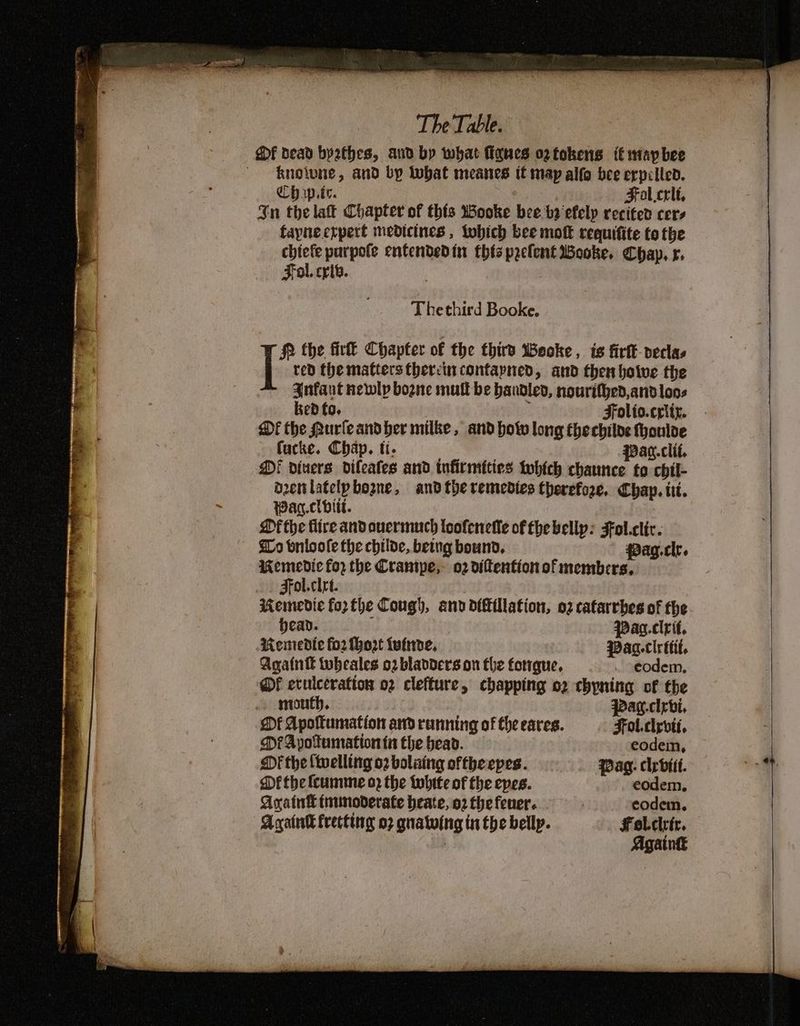 Of dead byathes, and by what flanes oztokens it mapbee ~ -knolune, and by lobat meanes it map alfo bee erpilled. Ch wp.te. | Fol.crit, $n the lat Chapter of this WBooke bee bi efelyp recited cers fayneerpert medicines, tobich bee mokk requifite to the chiefe purpote entendedin this pyelent Booke. Chap, r. Fol. crib. | Thethird Booke. Wf the fir Chapter of the thiro Woeoke, is firtk-veclas red the matters therein contapyned, and then hotve the Anfant newly bozne mutt be bandled, nourifjed,and loos ked fo. Folto.criiz. Df the Murleandber milke, and bow long thechiloe Honloe fucke. Chap. ti. Pag.clif, Di divers difeates and tufirmities tobtch chaunce to chil- denlatelpbogne, andthe remedies therefore. Chap. ti. Wag.clbitt. Mf the fire andouermuch loofenefle of fhe bellp: Fol.clic. Lo bnloole the childe, being bound. pag.clr. Memedic for the Crantpe,- 02 diftentionof members, Fol.clet. Memedie forthe Cough, and diftillation, o2 catarrbes of the head. Pac.cirit. Remedie fo2 Mort tuinve, Paa.clrttit. Again tobeales o2 bladders on fhe forrgue, . eodem. Of erulceration o2 clefture, chapping o2 chyning of the mouth. pag.cirbi. Df Apoftumation and running of the eares. Fol.clyvii. DFA pyotumation tit the bead. eodein, Mf the {welling o2 bolaing oftheepes. Wag. clyrbiit. Dé the (cumme o2 the tubite of the epes. eodem. Avatn tnunoderate heate, o2 the fener. | eodem. Acatalk frecttng 07 quatwing in the belly. Felclrir. Againk