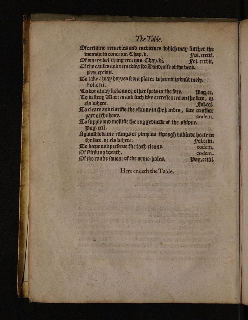 DOfcerfaine remedies and medicines iobich may further the woman fo concetue.Chap.b, Fol. crcttt. Of divers bellifring receipts. Chap. bi. Fol. crevii, Of the caules and remeties fo2 Daridzutte of the bead. {Paq.crebitt. Go take atvap hapzes from places twhereit istnfemely. Fol.cret. Co doc alway frekens o2 other (pots in the face, Pag ££. Eo deftrop Wlarcesand fuch like ercreflences onthe face, ae els tobere. Fol.cti. lo cleareand clarifie the skinne in the bandes » face ozotber part of the bovy. eodem. Lo {upple and mollifte the rug gednefle of the skinne. Pan. ccit, : Againtt fovaine rifings of pimples theough onkinbde beate fn the face, 92 els tobere. Fol.cettt. SLo keepe and preferue the teeth cleane. eodem. Df Finking beeath. codem. Di the rake faugur of the arme-holes, Pag cctit. Here endeth the Table,