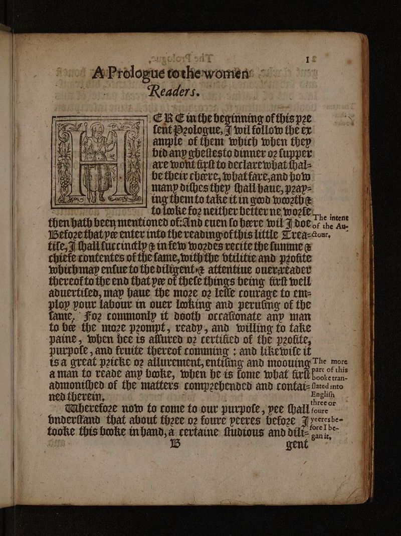 ‘cot AePrologue tockewomen: - Sera ‘Readers. = | CR Cinthe beginning of this pze PLANE | Gd) se) | Lent Peolonue, J wel follow the ex : hey iare|| ample of thent which iwwben thep || Didany abetiesto dinner oz fupper ave wont iirt to declarewpat ihal- be thew cherve, what fare,and bow manpdibesthey thal bauc, peap- tng themto take itingwd woetbe 7 5 Lolonke foe netther better ne wozkes,. . , a. then bath been mentioned of:dnd cuen fo herve wel dol ss the Au. Wefozethatye enter intothe reading ofthislittle reactor, fate. Foe commonip tt deoth orcationate any man tobe the moze peompt, veadp, and itlling to take ‘pane, Ioben bee ts allured 02 certified of the peotite, purpote , and frutte thereof comming ; and liketwtte it isa great petcke o2 allurement, entifing and moouing The more aman to reade any boke, when be ts fome what tri abmonthed of the matters commpeebended and contat= fated into nen therein, | eet - Wiberetoze now fo come to our purpote, pee hall roure yeeresbe= tooke this bootie mbanp, a revtaine fuotous and belt gn, scaly rent