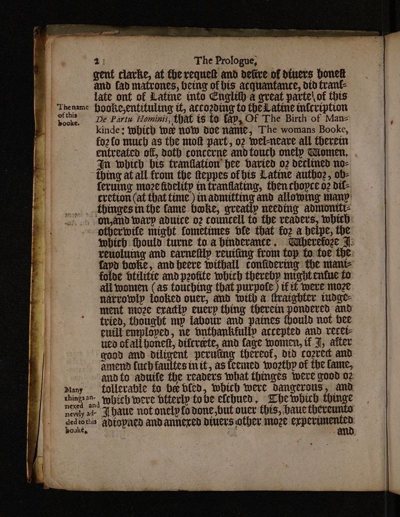 gent clarke, at the requett and defive of dtuers bonek and fad matrones, being of bis acquantance, dtd trant- | late ont of Latine mto Cnglih a great parte\ of this p Thename Hooke,entituling tl, accozding to theLLatine tnicription booke, Dé Partu Hominis, that ts to fap, Of The Birth of Manz- kinde: Which Me now doe name, The womans Booke, fozfo much as the mot part, o2 wel-neare all therein entreatea off, doth concerne andtouch onelp Women, Jn which His tranilatiow hee Davied o2 declined no- “thing at all from the fteppes of bis Lattne authoz, ob- {erutny moze fioelity intranfating, then chopce o2 dtf- cretion (at that time ) admitting and alloy many’ thtngestn the fame boke, greatly needing admontte on,and warp aduice o2 councell to the readers, whic: -otheriwtte migbdt. fometunes. dfe that fo2 a belpe, the: which ould turne toa hinderance, Weherefoze 7: renoluiny and carnelip reuting from top to toe the: fapo boke, and beere withall confinerimg the mant- foloe btilitte and peofite which thevebp mtgbtentue fo ali omen (as touching that purpote ) tf it mere moze narrowly looked ouer, and with a fivargbter. mdge- ment moze evadip euerp thing thercin pondered and tried, thought mp labour and paines thould not bee euilt enrploped, ne hntbankfully accepted and recet- ued ofall bonett, aticvete, and fage women, if J, after wood and diligent peruiiny thereof, dtd cozved and amend {uch faultes tt, as ieemed wozthp of the fame, andio aduite the readers what thinges were good 02 Many _ tollevable to be bied, WHiwh were dangerous, and chingsan- wnbich weve biterly tobe efchued, Abhewbuh thinge nenly ad a baue notonelpfodone,but ouce this, bane thereunto point Adropaed and annexed druers other moze gata come