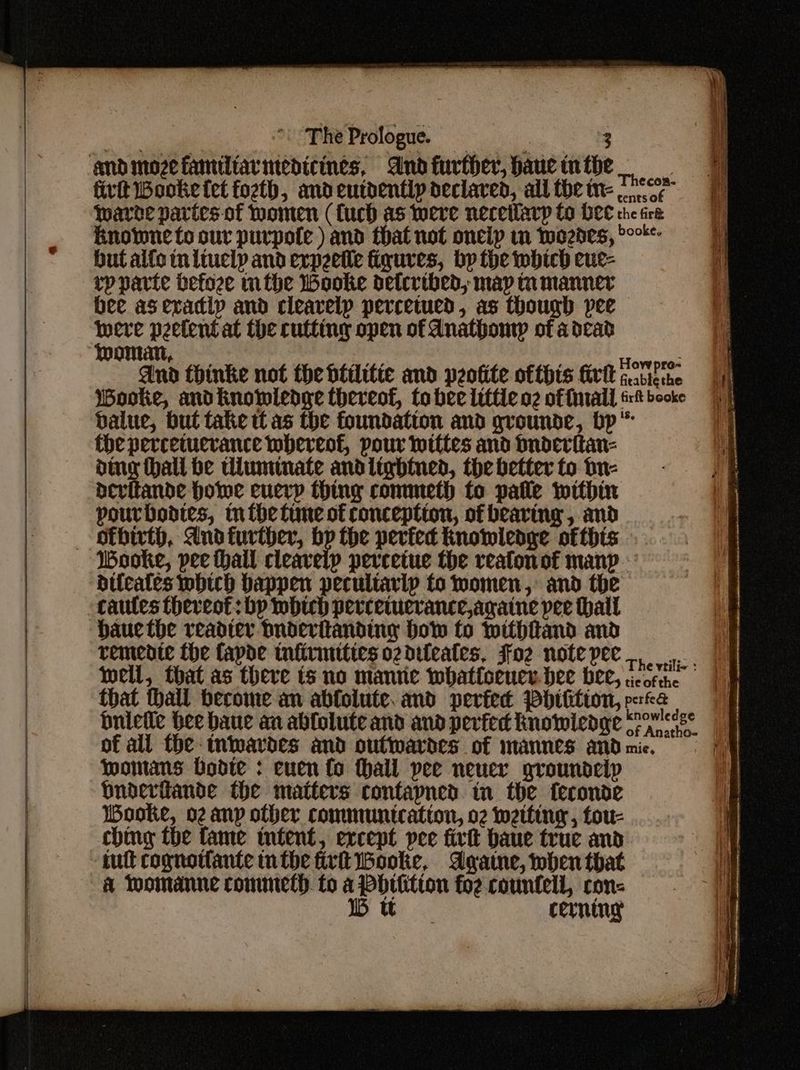 andmozefamiltarvmedicines, Andfurther, hauctnthe firtt ooke fet fozth, andeutdentip declared, alltbein-. ce twarne partes of Women (fuch as were neceilarp fo PCE ene fre 4 knowne to our purpofe ) and that not oneip in twozbes, °° i but aife tn liuclp and expeetle figures, bp the which eue- q rp parte befoze mtbhe Wooke detcribed, map mmanner bee asexadlp and cleavelp percetued, as though pee i peetent at the cutting open of Anathomp of adcad li OMA, vv pre~ And thinke not the btilitie and peotite ofthis ira Aes | Wooke, andknowledge therveot, to bee lilfle ng of frrall rt booke =) balue, but take tl as the foundation and grounde, bp” the perceiuerance whereof, pour wittes and bnderitan- ing hall be tiuminate andlightned, the better to on- devitande howe cuerp thing conuneth to palle within pourbodtes, m the time of conception, of bearing , and — SEbirth, And further, bp the perfec knowlenge ofthis Wooke, pee hall cleavelp perveetue the reafonof manp difeates which happen pecultarip to momen, and the cautes thereot: bp wbich perceiucrance,againe pee thall hauethe readier bnderitanding bow to withiand and remente the fapde taftrimtties oz difeates, Foz notepee., oF well, that as theve ts no manne whatlorucy. ee bee, cote || that hall become an abfolute. and perfec Pbttitton, prf&a buletle bee baue an ablolute and and pevfed Knowledge eons of all fhe intwavdes and outtwardes of mannes and mic. womans Dodte : cuen fo fhall pee neuer grounoelp bndevitande the matters contayned tn the feconae Wooke, oz anp other communteatton, o2 wetting , fou- ching the fame tnfent, except pee fivit baue true and tult cognotlante inthe firth Wooke, Agatne, when that & Thomanne commeth to a Pbhilition foz countell, con- IB tt cerning