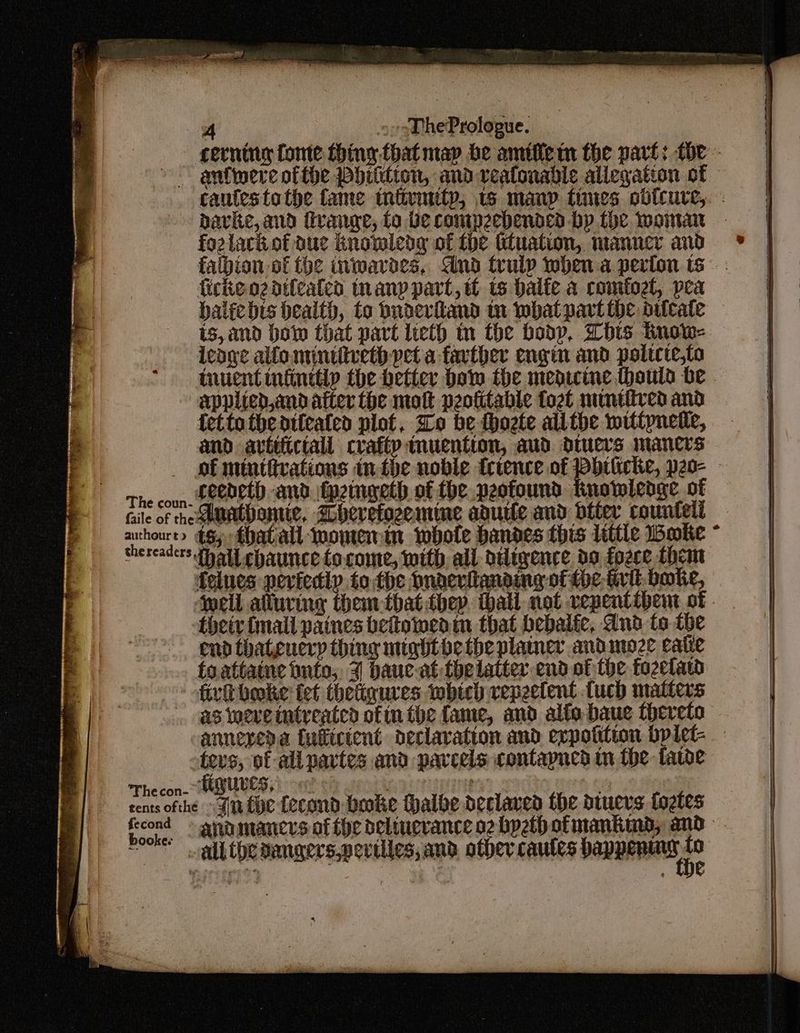 cerning fome thing that map be amifiem the part: toe - ~~ anlweve of the Phiilton, and veatonable allegation of © caufestothe fame tniivmity, 1 many tines cbdicure,. - ~ pavke, and fvange, fo be compzebended by the Woman - fozlarkof due Rnomledg of the ttuation, manner and falbion of the inwavoes, dnd truly when a perion ts firkeozdtteated tnanp part, tt ts halfe a comtogl, pea balicbis bealth, to bnderhand tn what part the aifcate is, and ho that part lieth tn the boop, Lbs tinow- leage allo mintitveth pet a farther engin and poltcte,to tnuent infinttlp the better bow the medicine thouis be - applicd,andatter the mot peofitable fogt numtfived and fetto theatteated plot, Zo be thoete alithe wittpnetle, amd avtifictall crafty tnuention, aud. dtucrs mancrs _ of mtutirations in the noble trtence of buicke, peo- - The coun. LeCbetD and \tpeingeth, of fhe peofound Knowledge of file of he euMebonte, Ahevefozemine agutte and biter countelé oes t> €8; that all womenin whole handes this littic Woke mercacers thal chaunce to.come, with, all diligence, do fozce them felues peviedip to the Dndeviianding of the frit. boke, jell alluring them thatthey. thall not vepentibem of their fmall paines betowmenin that bebalic, Aud to the end thateuerp thing mightbe tbe plainer andmoze eatie toattatne bnto, 3 bauc-at thelatter end of the fozelaw fir bake tet thetigures wbich vepeetent tuch matters . as weve intreated ofin the fame, and alfo baue thereto annexeda {nilictent declaration and expotition bplet- ters, of ali partes and parcels contapned im the fae Thecon- MQUUES, | ont . Das Ss % | cents ofthe Fin tye fecond bake Hhalbe declavea the dtucvs fogles frcond > anamancrs of the delinevance o2 byeth ofmantimd, and ~~ dtlithe aengers,pevtlles, and, other. cautes happening
