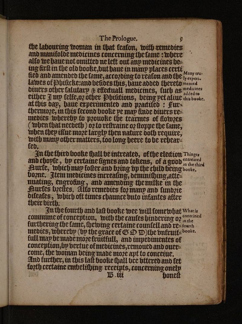 {he labouring Wontan in that feafon, withremedies and mantfolde medicines concerning the fame s where alfo webaue not omitted nelett out anp medicines be- ng aritin the old booke,buthaucinmany placescertt,, fied and amended the fame, accozding toreafon and the |, <.),. lates of Pbitiche:and betines this, baue added thereto Maenred ducers other falutarp ¢ effecuall medicines, tuch as mien addedto at this bap, baue experimented and peadtied : Fur= thermioze, m thts fecond booke pe map finde dtuers re- mendies iwberebp fo peouoke the teavmes of lotwzes (Mbenthat necoeth ) o2torefivatne o2 toppe the fame, wben thep tiluc moze larglp then nature doth require, 2 No many other matters, too long beeve to be vebear- 4 : 3 Che thivd booke thall be tntveated, ofthe election Things and chople, bp certaine fignesand tokens, of agood sc! ure, which map folter and being dp the chily hemng bore, bone, Flem medtcines mneveating, oeminithing,atte- nuating, engrofing, and amending themtike tn the Purtes Heettes, Allo vemedtes foz many and fundzte dileates, which off times chaunce buto tnfantes after thetr birth; aan An the fourth and lat booke wee will fomewbhat Whzis ; communcotconception, with the caulesbindeving 02 re” furthering the fame, hewing cevtaine countell and rez fourh meates, mbercbp (bp the grace of G D D)the bufruttzr- full map be made mozefruttfiuil, and impedimentes of conception,bp bertue of medicines,vemoued and ouer= come, Che woman being made moze apt to conceiue, And further, mn this att hooke hall bee bttered and fet fogth cervtatne embelithing: vecetpts, concerning we ey 1B -ttt boneie