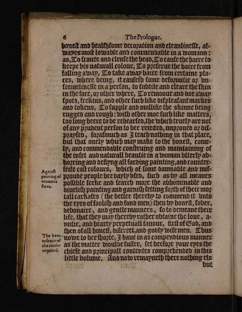 boned and bealthfome decozation and cleaniinete, al- as, To tcoure and clente the head, Lo caute the haive to __. keepebts natuvall colour, Lo p2eterue the batre from falling aap, Wo take amay date from certaine pla- feemelinciic na perton, to fubtite and cleave thefhin in the face, o2 other where, Loremooue and doe aap Cpots, freking, and other fuch like oi{pleatant mavkes and tokens, Tolupple and mollifie the skinne being too long beere tabe rebearten,the which truely are not ofany peudent perfon to bee receded, tp2oued o2 dit peapied, fozalmuch as J teacbnothing in that place, but that onelp iobich map make tothe Donel, come- ~ ‘the tnfet andnaturall beautte m a woman bttertp ab- - . Hoerimg and defipng all favding painting,and counter- Acainn fette caltcolours, which of fome danmable and mif- paintingof PeoUde people heedaply bied, fuch ashp all meanes comers poflible fecke and fearch moze the abbominable and  piuelithh painting and garntth fetting fot of thetv maz tallcavkates (the better thereby fo commendit dnto life, that fhep map therebp rather obtaine the loue, a- mitte, and hearty perpetuallfauour, firitofGod, and then ofall Donel, dtfcreet,and godly wtfemen, Whus wolence of thereader AS EHEmatter wouldetuter, let heetage pour epesthe required. chtefe andpeinctpall contentes commpecbended inthts