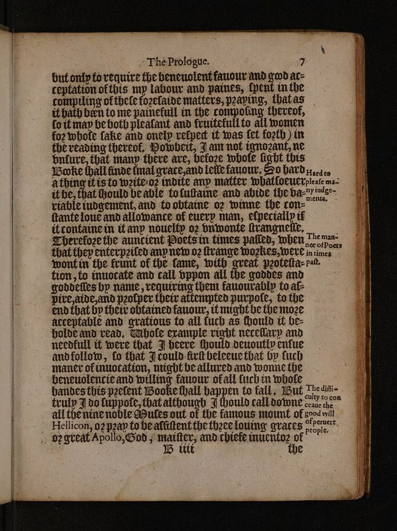 buf only fo require the beneuolent fauour and geod ac- ceptation ofthts mp labour and patnes, {pent mm the comptling of thele fozefaine matters, peaping, thatas foitmap be both pleafant and fruttetuil fo all momen foz whofe fake and onelp vetpedt tf was fel fozth ) in the reading thereof, Powbert, J an not tgnozant, ne onture, that many theve ave, befoze whole fight this Woke thall finde mal gvace,and letle fauour, So hard rtable mbdgement, and fo obfatne o2 wtnne the con- ftanteloue and allowance of euerp man, efpectalip té itcontaine in ttanp noueltp o2 Suwonte itrangnetie, Therefoze the aunctent Poetstn times patled, when Hard to ny iudge~ ents The man- wontin the frunt of the fame, with great peotetta- tion, fo muocate and call Sppon all the goddes and goddefles bp name, requiring them fauourablp to at- ptve,atde,and peotper thet attempted purpote, to the end {that by thet obtained fauour, tt might be (he moze Holde and vead, Whole example rinbt neceilarp and necdfull if were that 3 beeve thould deuoutlp entue andfollow, fo that 3 could-fivit beleeue that bp tuch maner of tnuocation, night be alluved and wonne the beneuolencte and totlitng fauour of all fuch in whole handes this peetent Wooke fhall happen to fall, Wut pait, The diffie ’3 9 1B tttt