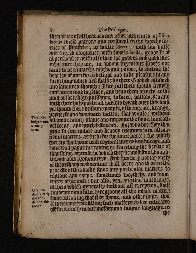 thenature of all beavaes and ofber medicines 022 fcu> lapius chiefe patrane and peckident in the woztbp fct- ence of Pbiticke , 02 mittie Mercurie mith his dulfe and fugred eloquence, mith CweteSuada, gondeite of al perlwaton, with all other the robdes andgoddeiles what eucr they be, tn mbom mgentous Poets doc faine to bea mately, might and power, to encline tbe beavtes of men foz to delight and take picature in anp tuch thing wich fivt thalbe bp thet Godhed allowed andfauouven:thougd (3 fap) all thele ould firmelp contpivem one together,and bend them btterip tothe motofthetybighputilance, tofacre, ballom, pea and with their bolp poetical (pivitte beeath oucr this bok _ pet ould there befound people, of fc mavate, trange, rhelene Dovucricand wapmard wities, that would ( rttbout indecrsents AUL ged veaton) Dlame andtmpeoue the fame, bnneatD- ofmany petteent, andmmobielie read... Jaz who bee they that men. _ griue fo peecipitate and beaddp tudqmentsim all ma- nevotmatters, as fuch (fo2 the moze parte) the which thevetn hall bauc leat cognotfauce o2 Ruowicdge,and take leat pane inreading 02 feavcbing the beritre of that thing, avatnt the which they be mod fout,dough- tic,and bold peonouncers , ind this do 3 not fap oncip ofthenrthatpevaduentuve thall peeve and thevem the porelle ofthis boke finde anp particular matters to: repeone and cavpe, fometimes moztbelp, and tome- times ofgerinite: but alfo, pea, amdtoat much moee, Sten Betbent twbteb generally tottbout all ereeption, hall car yaerly EOTDCHMCAND béterly repeooue all the wbole matter: doccon. fomiealtcaning that it ts ame, and other fome, that demne thi i+ ig not metene fitting uch matters to bee tatreaten gfe plainelp in our mother and dutgar a ian