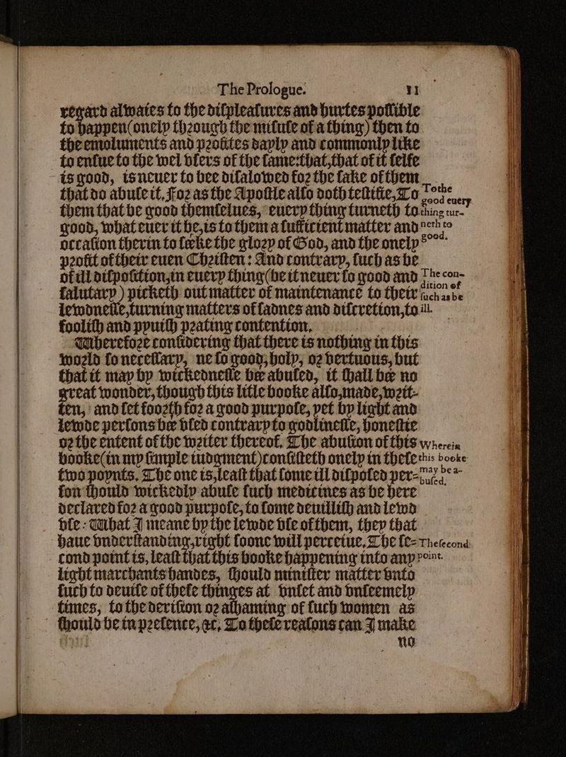 reward alates fo the difpleatures and burtes potlible fo banpett( onelp (hzough the mifute of a thing) then to theemoluments and peotites saplp and commonip like toentue to the wel bfers of the fame-that,that of tt teife is good, wsneuer fo bee dilalowed fo2 the fake of them thatoo abulett, Foz asthe Apottiealto doth teltttie, Do ol ery them that be good themfelues, every thing turneth fo thing cur good, whateucr tt he,ts to thent a fufticrent matter andor orcation thevin toleke the glozp of God, andthe onelp peott ofthetr euen Chetten : dnd contrary, fucbasbe of ill atfpoktion,tn cuerp thing (he ttneuer fo yood and fhe con falutary ) picketh. out matter of maintenance to thet Gach asbe iewoneile,turning matters offadnes and dticretion,toi. — foolithandpputth peating contention, = Wuberefoze conkoering that there ts nothing tn this Wwoeld foneceflarp, ne to yood, holy, o2 derfuous, but that it may by wickeonetle be abuled, it hall be no great wonder, though thts litte booke alfo,made, weit- ten, and fet foozth foz a good purpole, pet by light and lembe perfonsbe bled contvarpto podlineie, bonettie othe entent ofthe wetter thereof, Lhe abulion of {Hts wherein booke(in my knrple tudgment)conkiteth onelp tn fheterhis booke two popnts, The one ts,leatt that Come til difpoted per=72 °* for hould wickedly abule fuch medtwimes as be here declared fo2 a good purpote, fo fome deutilih andlewad be: dubat 7 meane by the lewoe ble ofthem, thep that haue sone teehee foonc will percetue, be {l= Therecond cond pont ts, leatt that this booke happening tntoanp ro light marchantshandes, thould minefier matter buto Curb fo oeutte of thete thinges at Ontet and onieemelp times, totbedertition ogathaming of fucb women as to a a - RR A a, ns She ain ot be) an teeceneN S's nk, nn