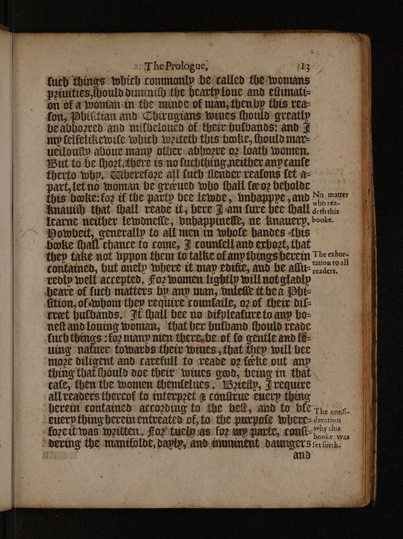 | r hePrologue, : on of aiwoinanitn the minde.of man; thenbp thts vea- fon, Pbitittan and Chirugtans wires thould greatlp beabbosred and milbeloucn of theinhulbands: and 4 Wut to be hoetsthere ts no fuchthing neither anp caute therto why, diberetoze all fuch fender veatons fet a- part, letno moman be gveucd who thall feoz beholve this bake: fo2 tf the partp bee icmar, Dnbapppe,and No. matter who rea- DHowbeit, genevalip fo all men tn whole Handes thts boke hail chance fo come, 3 countell and exboet, that thep take not bppon them to talke of any thingsbercin contained, but onelp iwbere tf map edtfic, and be alu- redip well accepted, Foz momen lightly will not gladly Heare of fuch matters bp anp man, Oulefle thbea Pdt- {ition, ofiubonn thep require rountatie, o2 of their dif- ret hbutbands, It hall bee no dtfpleafuretoanp bo- neftandioutng woman, that her hutband thould reade fuch things :fo2 many men thereybe:of fo gentle and 18- uing nature: tomards theiv iwiues: that thep wil bee ntoze diligent and ravefuil fo wveabe 02 tee out anp thing that ould doe they wines god, betag in that cate, then the women themilelues, Weteilp, require allveaders thereof to mterpect @ confirvue enerp thing “Devetn contained arcozding to fhe bet, and fo ble euerpthing bevem entreates of, fo the purpate wbeve- fozcit mas wetiter., Foz tuciy as: foe wy parte, confi- The exhor.. readers, The conf- deration why this booke was ans } Hi We 12 |