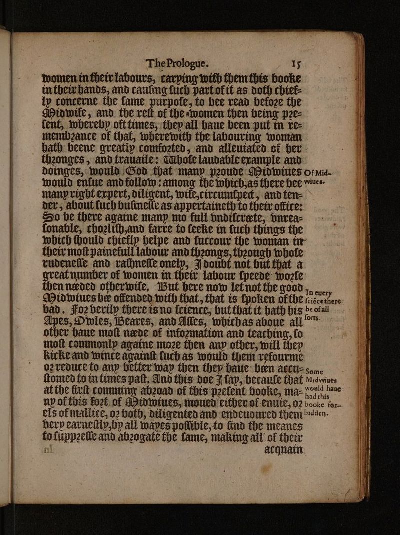 omen tnfheivlabours, carping with them this booke tutbew bands, and cauting fuch part of tt as doth chiet- ip concerne the fame. purpote, to bee read befoze the gpinwife, and. the rett of the momen then being p2e- tent, wherebp ofttunes, they all haue been put m ve- memibzance of that, wherewith the labouring woman hath beene greatip comfoeten, and alieutated si per. theouges, andtrauatle: Wubotelaudableerample and boinges, Mould God that manp peoude MP tdwtues or mie-. would enfue andfollom : among the which,as there bee manp right expert, diligent, wite,ctrcumfped, andten= dev, about {uch bulineltc as appertaineth to thety office: Ho he (herve agame many mo full pndifcrete, nrea- fonabie, chozlith,and farve to feeke mn fuch things the which Hould chiefly belpe and fuccour the woman tr thety mott patnefull labour and fhzonys, theough mbote rudencile and rathneile onelp, J doubt not but that a great number of women in thew labour {peede wozle then needed otberntte, But bere now ietnot the good, ...., Wrwdwtues he offended-with that, that ts fpoken ofte ciscerhere bad, Foz bertlp there tsno tctence, butthat it bath prs bof! Apes, Dinies, WBeaves, and Afles, whichas aboue all — other Daue molt nede of infozmation and teaching, fo molt conmontp againe moze then anp ofber, will thep Kirke and wince again fuch as would them refourme ozreauce fo anp better wap then they bare: been acute some tomes to m tines pat, And this doe 7 fap, becaule that Midwines atthe fivit comminy abzoad of this ‘peelent booke, ma- eet hve np of this Foet. of dpidiniues, moued vither af enute, 02 booke for. els of mailice, 02 both, dtligentedand endeuoured theny den. berp cavaciip,by all mapes potlibie,to find the meances fofuppeetle and abeogate the fame, making all of their ri acqnain.