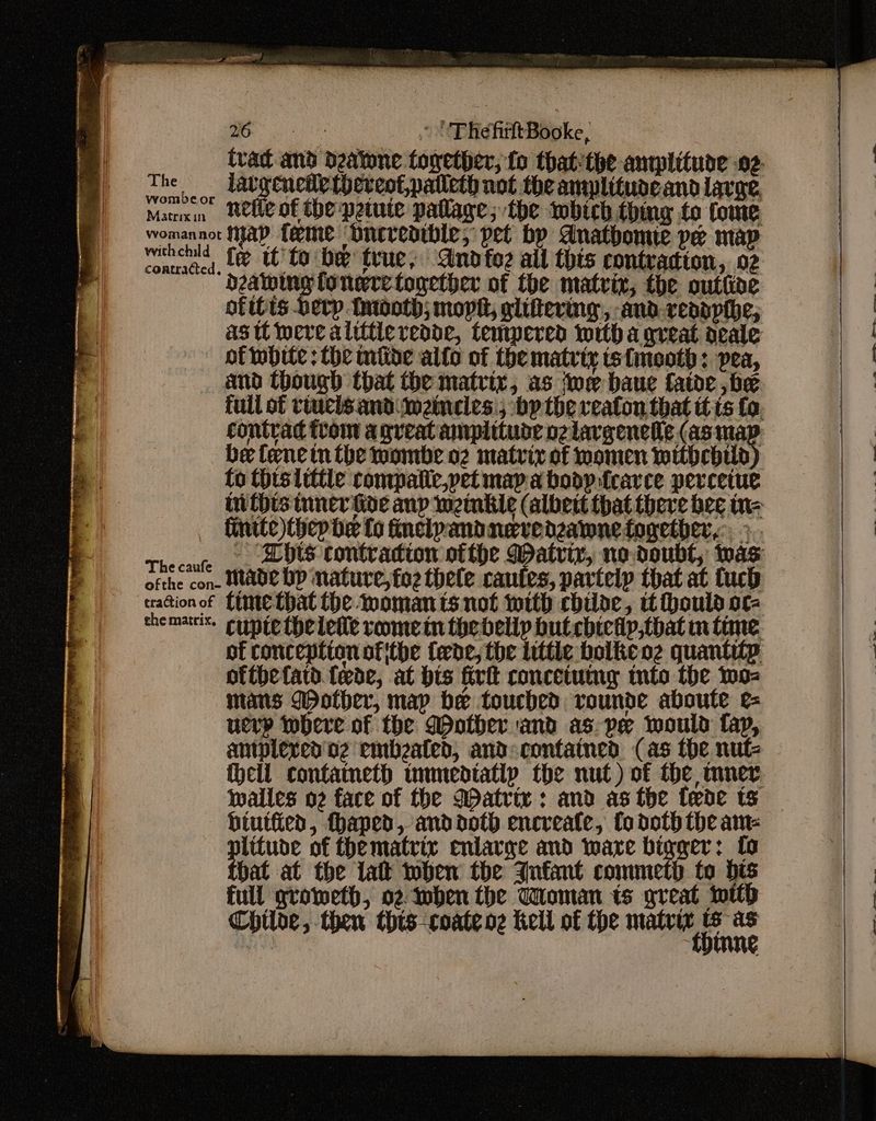 aes? ~ UThefirltBooke, The nor WuHencdetheveotpatleth not the amplituoeand lavage, Marxin ete of the petute pallage; the iwbich thing fo tome womannot Hap feeme ‘bnereaibie, pet bp dnathbomie pe map witch’, Le tobe true, Andtoz all this contraction, 02 “dealing fonere together of the matrix, the outhoe ofits berp Mniooth; mopht, glittering, and revopthe, astt were alitticredde, tempered witha great acale of twbite: the mide alto of the matrty ts{mooth: pea, contrad ftom agreat auplituoe ozlargeneie (as rss be fence in the wombe o2 matrix of momen withchild fo thts little compatic,yet map a bodp.fcarce perceiue finite)thep be fo fincipandnervednzawne together, > dike wae. Made bp nature, toe thele canfes, partelp that at tuch trationof {ime that the moman its not with cbilde, tt thould ore hematite conte theletie vomein the belly but cbietlp,that m time of conception ofithe fede, the little bolke oz quantity ofthetatd fede, at bis fir concetummg tnto the woz mans Wother, map be touched vounde aboute e= uerp where of the Mother and as-ye would fap, antplexved'n2 embzated, and contained (as the nut- walles o2 face of the Matrix: and as the {ede ts biutied, haped, anddoth encreate, fo doth the am- plitude of thematrir enlarge and ware bigger: to that at the lat when the Jnfant commeth to bis full groweth, o2 Inben the Toman ts great wilh Chtloe, then this-coate oz Kell of the matrix thin ies eee
