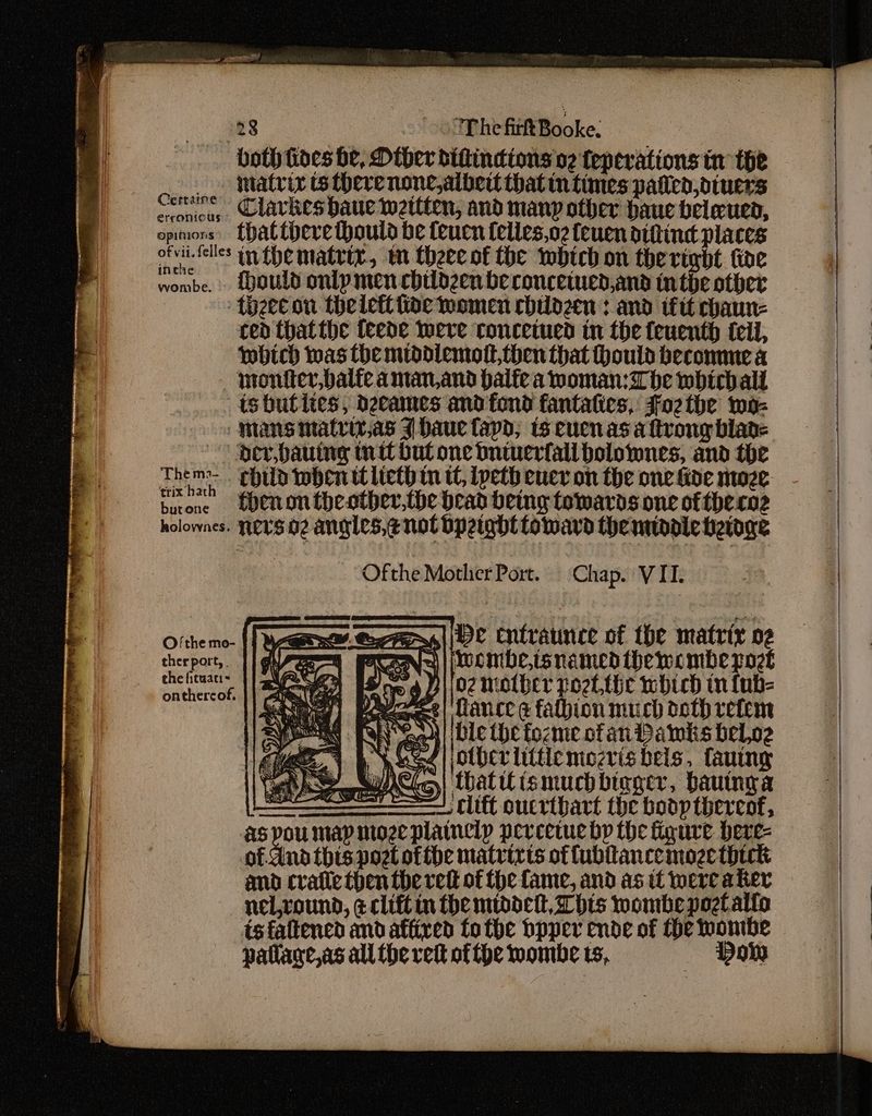 128 'The firkt Booke. both hoes be, Other diftincions v2 teperations tn the _ matrix ts there none,albeit hatin times paiien,diuers Cereine Clavkesbaue weitten, and manp other haue beleued, opimors’ thattbeve thoula be teucn felles,o2 feuen dihtind places ofvii-felles uy the matrix, m theecot the which on the right ioe wombe. {ould onlpmen childzen be concewed,and inthe other theecon thelett tive women childzen : and iftt chaun- ced thatthe feede Were roncetued in the feuenth teil, which was the middiemolt then that Hould become a — montter,balfe aman and palfe a woman: be which all -tsbhutites, dgeames and fond fantalies, Fozthe mo- Inans matriz,as J baue apd; ts eucnas a ftrong blade | Dev, bauing mitt but one butuerfall bolownes, and the Them. child when titeth mn tC, [peth eucy on the one kde moze burone | Cnontheother,the bead being towards one of theroz holownes. NETS O2 angles, enol bpeight toward the middie heioge Ofthe Mother Port. Chap. VII. Pele Cntraunce of the matrix og PNG) | Wwombe,isnamed hewombe poet Hoe 4 3102 mother poet the which in {ub- eet | Hance @ falhion much doth rete ay C4)/ De the fozme of an Pawks beloe ee, 1 bs WSS Tae ie Tea ig fauiny wh wea} ball ismuchbiager, bauinga ee clift oucribart the bodp thereof, as pou map moze platnelp pereetue bp the igure here- of sind this pot ofthe matrixts of fublancemoze thick and cratic then the red of fhe fame, and as tt were aker nel,round, ¢cliftin the middet, This wombepogtalio tsfaltened and affixed fo tbe bpper ende of He wombe patlage,as all the ret of fhe mombe 15, Don Ofthe mo- ther port, . the fituaci= onthercof. iS, ed