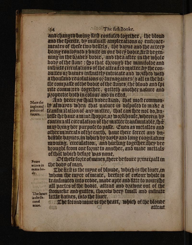 =< Ricerca eT et Rieger emeeprar ere — ee 4. : 09.Ehe fir Booke. and changed being fe R contuled together , the blow aid the (pivite, by mutuall aniplerations 02 entbzace- intentes of thelefwobhellels, the bapne andthe arterp Heng ronthpned ednite atone herp bodie,tivd begin- ning m the baded bodice, and theitatter nthe wbole Bodp ofthe ftone : Ba that hough the mantfoloe and tntinete civculattons of the attvaded matter,bp the con- dilltes a2 DAMES Infinitelp intricate and weithed with athouland reuoluttons o2 furnagaines(e all nthe lit tie compatle ofthe bonte ofthe Tones) the bloud and (pt rite contmired together, getteth another nature and popertiebothincolouy andinewed, 9 Noteche , wid Heerepe Hall bndervfand, that mok common- inginand) LPalwaves when that nature is difpoted to mate a policicof trantinitatton of any matter, that can thee not do,bn- sneer “Yelle he baue amine,thoppe,o2 woekpoute, wherein bp | gontiniall civculation of the matter trantmutabdle he | ntapbeiny ber purpotetopatie, Cuenas metalles and | | othernincrals ofthe cavth, bane thetr fecvet and bn- bible Dapnes,in which by davlp and long coanitation | mouing, circulation, and hurling together,thep bee beaugdt from onc fozme to another, and nade mettals ‘| ofthat which betoze was none, | yu ag ee Mt thelelozteotmmnes,therebetoure pommetpall in minesin *HCHODP of man, beg cORN Rn yehi bry ick mansbo- = The tirt ts the mpne of bloude, which cs tbeliuer,in 13 whons the tupce ofteate,. beefore of colour whrte ts a traintmuten tntoredde, made apte and fitte to nourihhe > | gl partes ofthe boote, attrac and d2atene out of the The heare LoMtacke and guttes, thozow berp fall and tninite ane Che lecondimtuctstheheatt, whi ofthe verpe fine. es z a gh Ba th 27.02 epee d