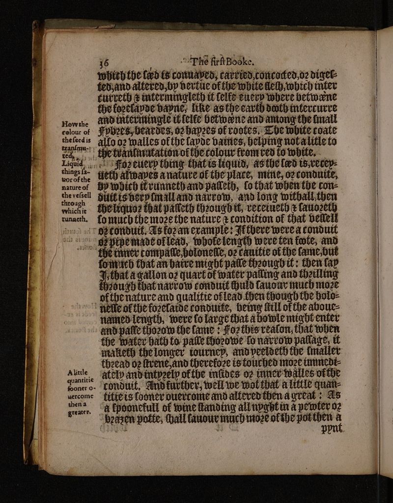 which the fxd ts conuaped, carried concaded,o2 digee fed;andalteren,by bevite of fhe white fel, wbich miter currech & mtermingleth it {elf eucep where detwene the forclapoe bapne; Ithe asthe cave death inéercurve Howthe NO tNCeLIMINgLe Io felfe Hetmene and antong the fall colour of FPHS, Heatdes, o2 bapees af rootes, Whe white coate hari s allo oz walles ofthe fapoe bates, helping novalttic to red, ,, Se WanlnnitAtion Of LHe COLOUL Thantted to DUE, 4... Spe tantnrtatton of fe colour front ved to wht Ligeia ls For cucrp thing thatislequid, as the led ts,vecep- Lorefthe Beth aliwapes anature ofthe place, mtine, ozcondutte, natureof HP wbich rvunnethandpalleth, Co that when the con- Hos Suitisherpinalland narrow, and long mithall,tben whichie SheLiqnia? that palicth Hheougbtt, vecetuctd & fatozeth cunacth. fomuchthe moze the nature ¢ condition of that pellet io tt pe rotdutt, Us fo2an example: Fitbere were a condutt os: - dgapepemant of lead, twhotelength weve fen forte, and fhe inner compatle,polonelie, o2 canitie of the tane,but fonticd that an batre might pale theough tt: then fap Sb awallono2 quart of water palling and thztlling though that navrow condutt Huld favour much moze ofthbenatuve and qualitte oflead then though the Dolo- named length, toere fo large that abowle might enter and palle thozow the fame : fo2 this reaton, that when fhe mater bath fo palle Hhozowe fo narrow pallage, ____-thzead og fivene,and thevefoze is touched moze tammedt- Alinle ately andintpeelp ofthe miloes 02 inner walles vtthe uercome fifi ts LOONEY OUTCOME and alfeved then a great; as mene -& Epoonctull of twine Handing ali npabtin a permter 02 a Se eee —— ——— a
