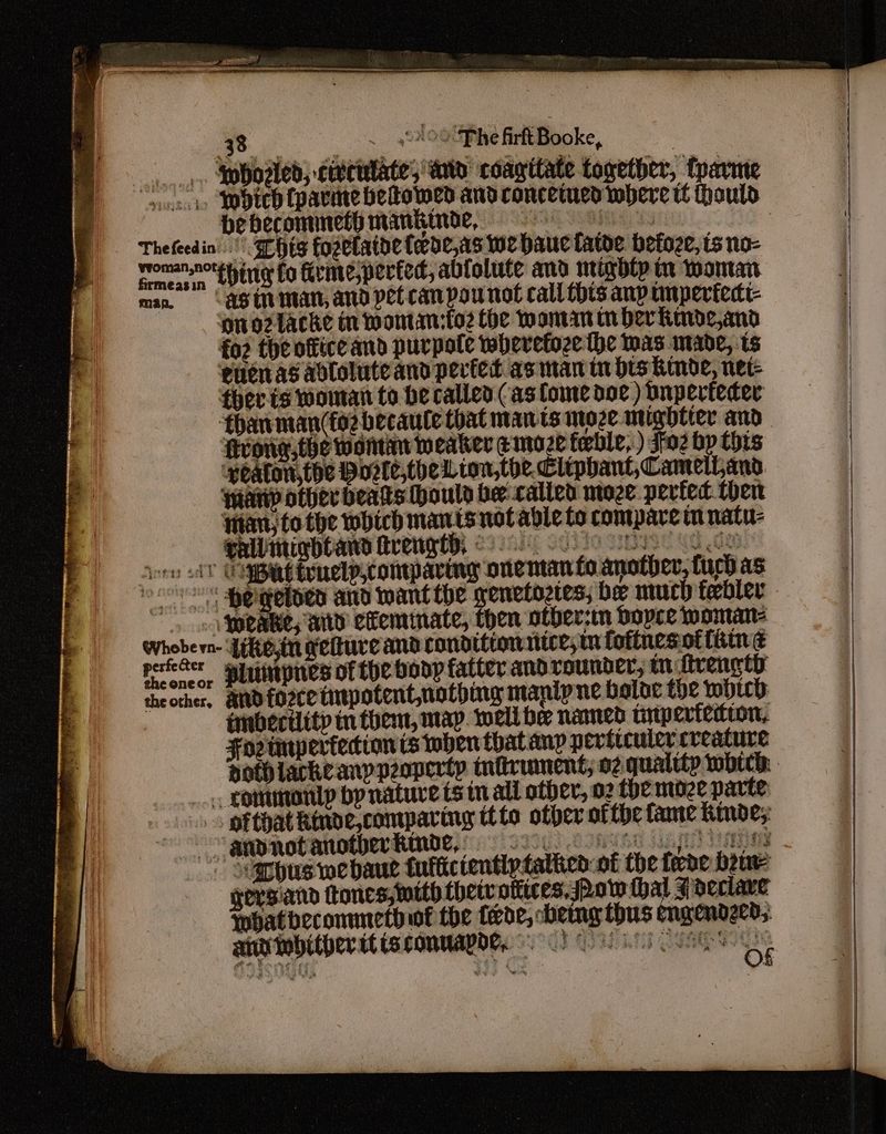 33. _ ~ 4°#00Phe firftBooke, | Ap bosted; civciilate; wate coagttate together, fpavme yur SMVteh Cparme betowed and veasvensateberett thal bebecommetpmankinde, : Thefeedin'.' SEHEg fozetatde tede,1s we bauctatve befoze, ts no- moman.nore pin fo firme,perted, ablolute and migblp tn woman man. Ast man, and pet can pou not call this anp unpertedt- ono2lacke in momtan:fo2 Che Maman in ber Rkinde,and fo? the office and purpole wheretoze the was made, ts eucnas adlolute and pevied as man tn dis Kinde, net- ther is woman to be called (as fome doc) bnperfecer dhanman(fo2 becaule that mants moze utigbtier and scone, the wontmn weaker e moze fable, ) S02 bp tots “‘weaton,the Poele,ther ton,the, Clipbant,CamelLans. warty other beats houly ber called moze perfec then Han, to the which mants not able to compare tn natu- gall migdtand trengt. es 7AbiE SUTIO SESE MG Ge Jorn lv OBE touelp,compararg one ntan foanother, uch as oor sheigeteD and Mant the wenetoztes; bee much febler » « Mpeabe, wid efemmate, then otber-in bopre woman: brat dike,tu getture and conditiownice, mM foftnesof thin é perfecter sine of tbe body fatter and rounder, tn ftrengty theorher. andforcetmpotentnothing manip ne baloc the bic: imibectlitp tn them, map. well be named triperfedtton, Forunpertecion ts tohen that anp peviicuice creature aothlackeanypeoperty infirument; o2 quality wotch. __« commonly by nature ts in all other, 02 the moze parte ofthat kinve,comparing ttto ofper ofthe fame Kinde; -~appnotanothberkinde,) ooo oe ins Svarpus we bau tufticientlytathen: of the fede beue gersiand tones, ttth thetvotiices, Now hal F declare Whatbeconmeth wf the fede, emg thus engendzcd; ani wobither it ts conuapor, aac a me = £2.* of