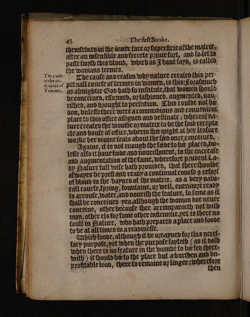 it ; (ay = | of the or~ dinance.of Tearcmes. Ho CVE The firftBooke. after an tnfentcble andtecvete pamtetogt, andfoletto. afte foeth thishloud, mbhubas J bauclapd, tscatied the womans termes, 2 eben 2. | ” Toecaute andreaton whp nature created thes per- petuali couric of termes in MoMen, tS this:Fozatimucd beconcetued, ciozmed, ozfathioned, augmented, nou nithed, ana beoughtto peviedton, Zhis couloe not be, aon, bulellethere were aconmmodlous and conuentent place to this office aligned and neftinate ; whercorna- fuvecceaten the wontbenzmatrix to he the fats vecepta. cleand boule of office, wherm he might at dev ieature, wozke her diuineteats aboutthe led once concetued, « Aeratne, tts not enough the terete he placed,on= {eile alfa ithauetone and nourihmnent, to the encreate: and augntentation of theCante, wobevetoze peudents. a- bp ratuve full wile bath peoutden, that there thoulde alwapes he peettand readpa continual courte ¢ vetozt ofblous in the bapnesof thematrir, asa beLp natu rall courte,{peing, fountaine, o2 well, euerinoze readp fo avroute, mater,anonourdh the feature, tofoneas it thall be conceinen -pea,although the oman doe neuer ronceiue, other becaute thee accompanteth not muh mam, other els foz Lome other infivinitie,vet ts fhereno faultin ature, Dhohath peepared aplace and foode fobeatalltimestnaveadinetle, seett oa ~ Mnbich foade, although tt be ozdapied foz tis necel- favp purpofe, pet mben the uurpotefaplets (as ti aot) shen there isno feature tn the wombe to ber fea there: peoftfableload, thereto vemame ne linger stobecetice | he tniebi menial i e — OP aA
