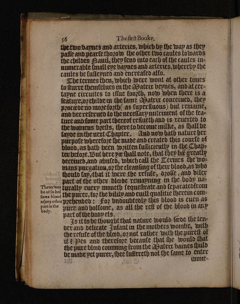 partin the body. 56 The-firft Booke, - patie and pearte thozow the other tina caules towards the chiloes Paul, thep fend tnto cach of the caules tn- caules be fultepned and encreated alto, Thetermes then, which weve wont at other times to turre themlelues inthe datrir bepnes, and at cer- tapne civcuttes to tue foozth, now when there ts a feature,p2chiloein thefame Matrix conceiued, they peoceneno mozefozth(-as {uperiuous) bul vemaine, and beeretevuen to theneceflary nutriment ofthe fea= tureandfome part theveofretuethand ts vencrted fo. the wanrens beelts, thereto become milke, as thallbe fapaeintbenert Chapter, dnd now bath nature per purpote wherefore he made andcveated this courte of bisod, as hath been weittentutiicientiy m.the Chaps tev befoze, but bere pe thali note, that thep be greatly decetucd,and abutea, whichecall the Aevmes Che wo- mans purwation,o2 the cleantiny of herr blood,as who fhould fay, that tt meve the vetuie, deofe and biler thepuver, fo2 the bility and euill qualitic thevemcom- part of thebony els, © if2 Bes and therefoze becaute that the would that the pure bind comming from the Datrir dames uid