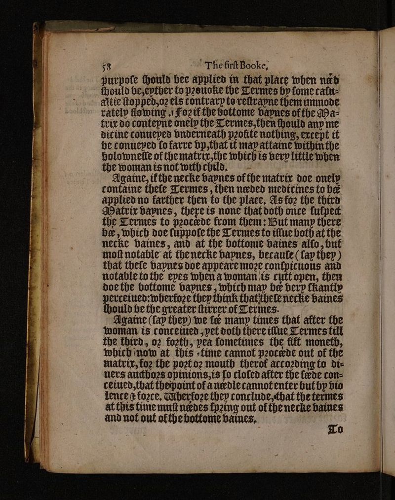 fhould be,eptbher to prauoke the Termes by tome cate attic top ped,oz els rontvarp to-veltvapne them immnode rately flowing . Fozit the bottome bapnes ofthe (az trix do contepne onelp the Lermes,then hould anp me dicine conueped Dnoderneath peokite nothing, except tf he conucped fo farre bp,that tf map attaine within the bolotwnelie of the matriy,the which ts bevy little wher thewomanisnotwuhchils, - i a Againe, the necke bapnes of the matrix doe onelp contatne thele Zermes, then nevded medicines to be applied no farther then to the place, as foe the third Matric bapnes, therets none thatdoth once tufpec the Levmes to peocede from them: Wut manp there be, which doe fuppote the Termes to tue both at the necke baines, and at the bottome batnes alto, but mottnotable at thenecke bapnes, becaute (fap tbhep ) that thee bapnes doe appeare moze ron{picuous and notable tothe epes when a woman is cutt open, then doethe botfome dapnes, whtch map be herp Ckantip percetued:wbherfoze hep think thatithete necke Baines ould be the greater hivrer of Termes. Agate (fap thep) toe fe many times that atter the woman ts concetued, pet doth there tue Lermes till the thivd, 02 forth, pea fometimes the fii monetb, wmbhicd now at thts -fime cannot peocede out of the matrix, foe the pozetoe mouth therof accozding fo dt- ners audho2s opintons,ts fo clofed atter the fede ron= cetues,that theipotnt of anedlecannotenter but by dio lence & fozce, Wibertoze thep conclude, that the termes at Cots time mult neeoes (pzing out of the necke batnes and not out ofthe bottome datues, | ro