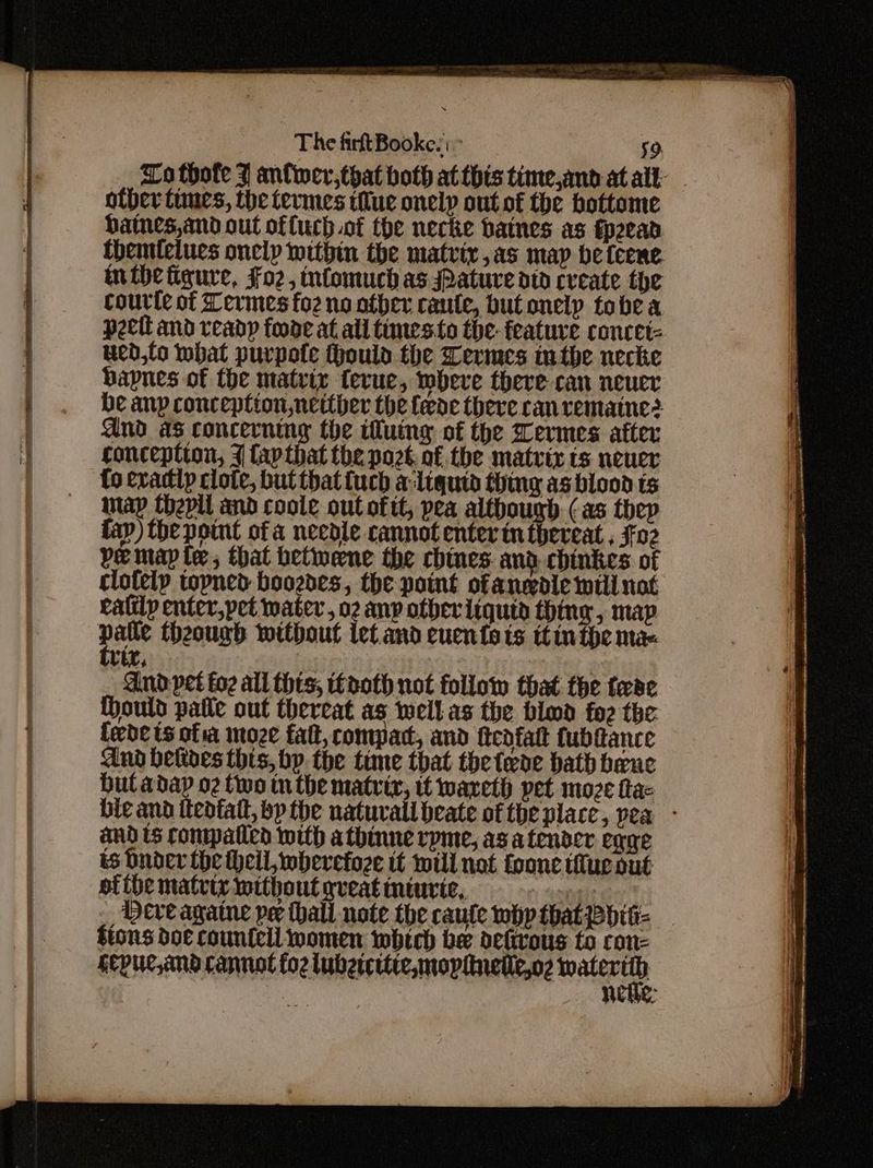 ~aPs . = Lo thofe J anfiwer,that both at this time,and atalt other fines, the termes tue onelp out of the bottome haines,and out offuch of the necke baines as fp2ead themleiues oneip within the matrix ,as map be feene. inthe figure, Fo2, intomuch as sPature dtd create the courte of Termes fo2 no other caute, but onely tobe & peett and ready foode at all times fo the- feature concet= ued,lo bat purpofte ould the Termes inthe necke bapnes of the matrix terue, wheve there can neuer be anp conception netther the fede there can vemaine? And as concerning the iluingy of the Termes after conception, 7 lapthat the port. of the matrix ts neuer fo exactly clote, but that fuch aliquid thing as blood ts map thepli and coole out oftt, pea although (as thep fay) the point of a needle cannot enter in thereat , $02 pe map te, that betwene the chines and chinkes of clotelp topned boozdes, the point ofanedie will not ratilp enter,pet water, m any otber liquid thing, map vex, And: pet fo2 all thts, tooth not follow that the tease thould pate out thereat as wellas the bimd foe the fede ts ofa moze fat, compact, and tteafatt fubftance dnd betives this, bp. the time that the tede bath bene bul adap o2 two tn the matrix, it wareth pet moze fa bie and itedfatt, bp the natuvall beate of the place, pea - and ts compatied with athinne rpme, as a tender eqgge ts bnder the Hell wherefoze tt will not fone tue out afibe matrix without gveat minvic, Ogle Cy Deveagaine pe thall note the caule whp that Pditi- ftons doe countell women which be detrous to con- Kcpuc,and cannot foz lubetritie, mopinetle,o2 i | netle: