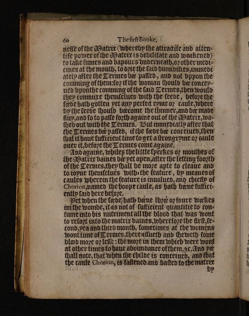 nete of the Matrix (wherebp the attrattife and atten- to fake fumes and bapours Dnderneath,o2 other medt- cines at the mouth, to dete the fatd Humidities,ommedt comming offhemfoz tithe woman ould be concey- ued bponthe conmng of the fatd Lermes,then mould they commire themielues with the teede, befozethe fede bath gotten pet anp periedrvpmeoe caute,wbhere bptbeteecde Hould become the thinnev,and be made flup,and {o to patle fogth ayane out of the Watvir,wa- hevout withthe Termes, Wut inmedtatly after that the Lermeshe patted, tbe fedebe concetued,thew hal itbaue tuticcenttimeto get aftrongrpme o2 caule oucr tt befoze the Wevmescomeagaine, - Andagatne, whiles thelittle(peckes o2 mouthes ot ihe Watrir haines bee pet open, atter the letting foozt ofthe Lermes,thep Hall He moze apte to cleaue and to.topne themtelues withthe feature, bp meanes of caules ipberein the feature ts tnuolued, and chiecilp of Chorion,named theboope caule, as hath bene fuftict- ently tard bere befoze, ‘Pet iobhenthe fede; hath bene thew oz foure wakes imthe wombe, thts not of Cuflictent: quantitie to con- fume inte bis nutrimentall the blood that was wont to refoet info the matrix batnes,wherefoze the firit,{e- cond,peaand {bird mont, fometimes at the womens blood moze o2 leile fhe moze tn them which were wont at other timesto baue aboundance ofthem.ar,dnd pe hall note, that when the chtloe ts: conceined, and fhat tbe caule Chorion, ts faltened and batted fo ipematety eon. a——e =. COC Ny oe eee ee ee 299 em Bes se