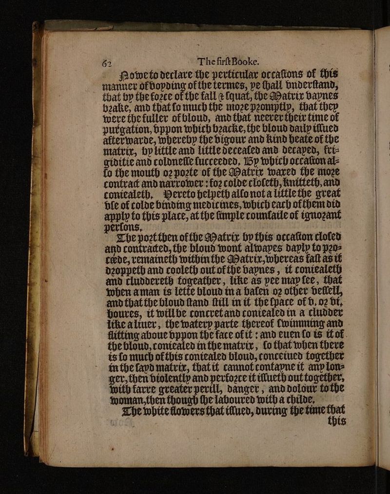 _ fRoeto declare the perticular occations of this nianner ofBopatng of the termes, pe thall buderitand, that by the fozce of the fall ¢ (quat, the Watrix bapnes bake, and Chatto much the mozepeomptlp, that thep were thefuller ofbloud, andtbhat neeverthetr time of putgation, pppon which beacke, the bloud datlp tilued afterwarde, whereby the bigour and Kind deate of the matrix, bp litte and little deceated and decaped, frt- gtdttic and colonetic fucceeded, Wp whtch occation al- fo the mouth o2pozte of the Watrir Waxed the moze contrac and narromer :fo2 coloe clofeth, huttteth, and coniealeth, Deretohelpethallonotalittlethe great ‘bile of colde binding medicines, wbtch cach ofthematw anpip to this place, at the imple countatle of tonozant erfons, | | - Mhe post then ofthe Matrix hp this occaton cloted and contraced, the bloud wont alwapes daply to pes rede, remaineth withinthe Matrix, whereas fall as ie dzoppeth and cooleth outofthe bapnes , tf contealethp amd cluddereth fogeatber, ithe as pee maptee, that when aman is Lette bloud ina hafen o2 other betlell, and that fhe bloud tand fill in tt the fpace of b, 02 bt, Houres, tt willbe concretandcontealed tn a cludder thebloud, ronicalen nthe matrix, fo that when there is fo much ofthis contealed bloud, concetucd logether inthefapd matrix, thattt cannot contapne tt anpion- ger, then diolently and pevfoere tt uct) out together, with favre greater peril, danger, anddolour tote Moman,then thougd he laboured with a chide, Whe white homers that tlucd, suring the gare wOee $ ; Le A AGE — =raaaiiaas — = sc tic - aia caine A eee ecto tse a RE II enema 2