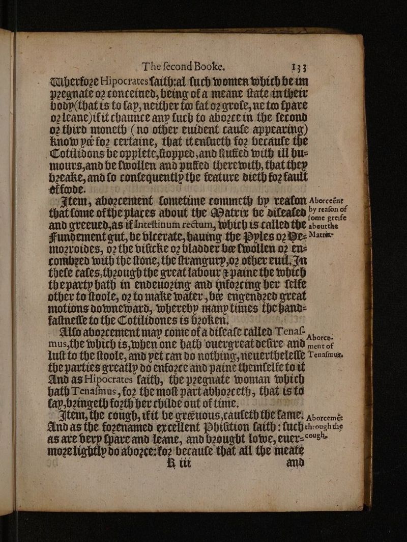 peegnate o2 concetned, being of a meane tate inthew bodp(that ts to lap, nerther to fat og grote, we foo tpare o2leane)iiit chaunce anp tuch fo abozee tn the fecond o2 third moneth (no other eutbent caute appears) Runow pe fo2 certatne, that tentucth fo2 becaule the Cottiivons be oppiete,fiopprd and iutiea with tl bu- mours,and be fwoillen and puffed therewith, that they peiomioe and fo confequentip the feature diet fo2 fault sifode. : | : Jtem, abeecement fometime conuneth hy reaton Adorceéne thatfome ofthe places about the Aatvix be aileaten Py and greened,as tiinceltinum reGum, which ts called the adoucthe Fundement gut, be bicevate, bauing the Ppies 02 De- Mace mozrvotdes, o2the bifiche o2 blaader be fwollen o2 en- comberd with (he fone, the frangurp,o2 other eutl, Fn thete cates, theough the aveatlabour pane the whip theparty hath in endeuozing and infozcimg dev telfe pther to ttoole, 02 fLomake water, be engendecd arveat motions downeward, whereby many times theband- faltnetle tothe Cotilibonestsbzoken, | Aifs abozcement map come of adifeatecalled Tenal mus,the which ts, when one hath oucrarveatoehyre and nent of lutt to the ftoole, and pet can do nothtug, neuertbetemle Tenaimus, the parties greatly do enfoece and paine themtelfc tow And as Hipocrates faith, the peeqnate wontan which bath Tenafmus, fo2 the molt part abbozreth, that ts to fap,bemoaeth fozth bev chide out offime, - . Item, the cough, ttt be creuous cauteth He lame) arorcemé and as the fozenamed excellent Phrtitton CatlH : Lach chrough the as ave Devp Cpareand leanc, and beougdt lowe, euer- cough. mozelighttp do sui aa becaute that ail the agen , ttt am