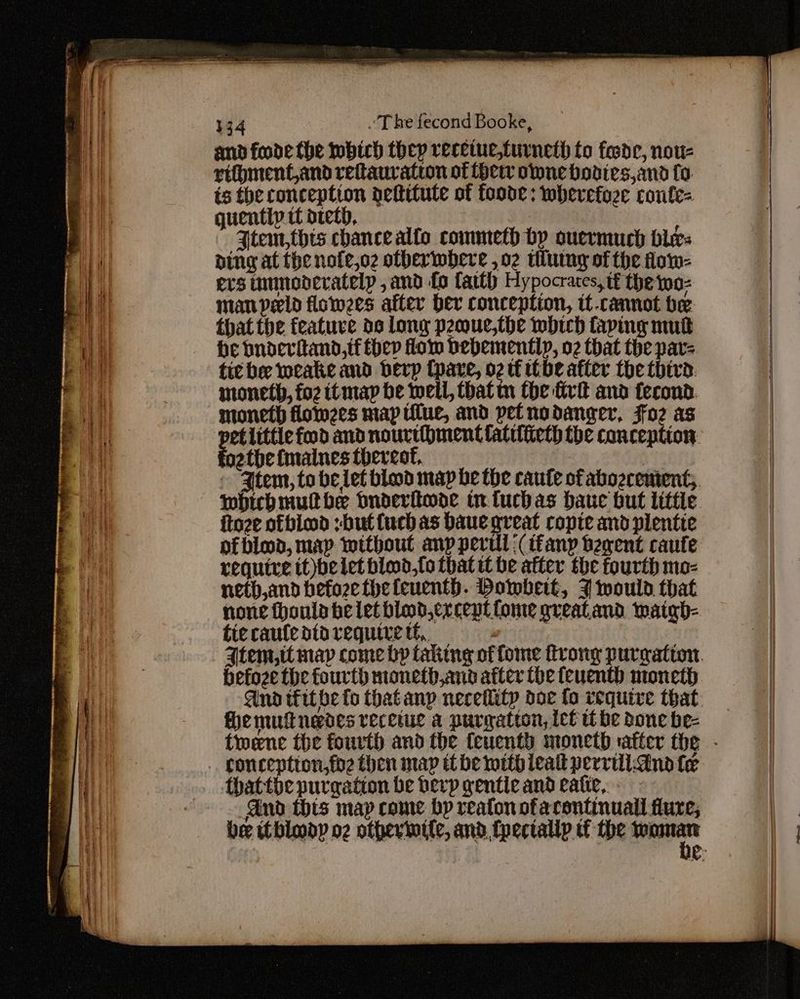 and foode the tobich they receiue,turneth to fosde, nou- riftyment,and reftaurvation of her one bodies,and fo. is the conception dettitute of foode: wherefoze confe= guentiy it dtetb, Jtem,thts chancealfo commeth bp ouermuch bles ding at the nofe,o2 otherwhere ,o2 tlutny of the fow- ers tummedcratelp , and fo faith Hypocrates, tf the woz man peeld flowees after her conception, it-cannot be that the featuve de long peoue,the which taping nut he bnderitand,if hep flom bebemently, 02 that the par- tit be weake and bevp (pare, o2 tt be after the third. moneth, fo2 itmap be well, atm fhe irk and fecond. moneth lom2es map tilue, and petnodanger, Foz as foathe fmaines thereof, which mutbe bnoderitwode tn tuchas bauc but litte ftoze ofbiod :buttuch as baue great ropte and plentie nf bled, map without anp peril \(tfanp begent caute require tt)belet bied,fo that tt be after the fourth mo- neth,and befozethefeuenth. Dowbeit, 7 would that tic caufe dto require tf, befoze the fourth moneth,and after the feuenth moneth fhe mulnedes recetue a purgation, ict tt be done be- Gnd thts map come bp reafon ofarontinuall dure,