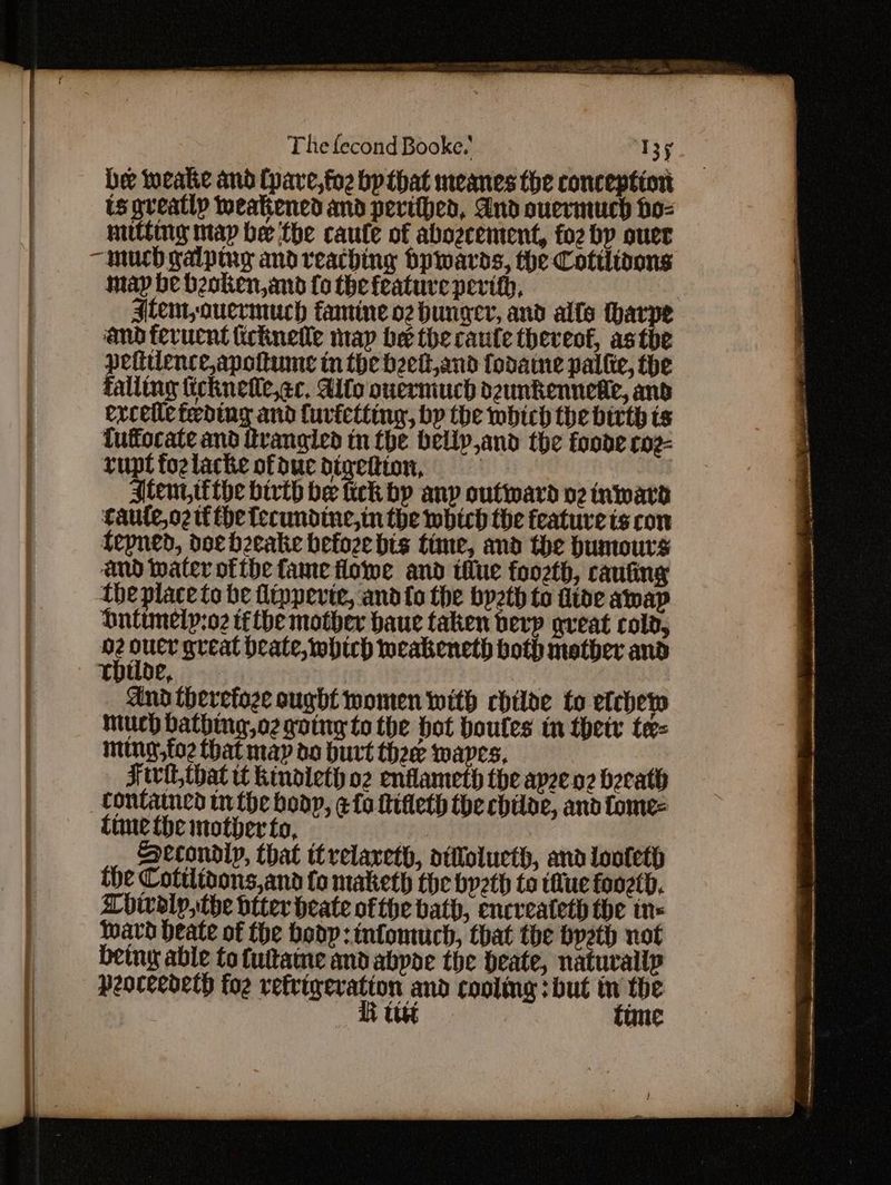 be weake and (pave,fo2 bp that meanes the conception is greatly weakened and perifhed, And ouermuch ho-= miitting map be the caute of abozrement, fo2 by quer map be beoken, and fo the feature pevith, Atem,ouermuch famine oz hunger, and alfo tharpe and fevucnt ficknelle map be the caufe thereof, asthe pettience,apottume in the beett,and fodaine pallie, the falling ticknelle,¢c, Alto ouermuch dzunkennedie, and ercetic feding and Curictting, by the mbich the birth is fuffocate and ttvangied tm the beliy,and the foode co2- rupt fozlacke ofduc nie See | stent tthe bivth be ick bp any outward nz inward caute,o2 tf the lecundine,in the which the feature ts con fepned, doe bzeake befoze bis time, and the humours and Inater ofthe fame flowe and tilue foozth, canting the place to be flippevie, andto the bp2th to iide amap Dutimely:o2 tf tbe mother haue taken berp great cold, nt ae great beate, which weakeneth both mother and THUoe, And therefoze ought women with chilae to eichew much dathing,o2 going to the hot boules tn thetr te= ming,fo2 that map do burt thee waves, Fwwit, that tf kindieth oz enflameth the apeeo beeath contained tn the boop, ¢ {a fifleth the chiloe, and fome- time the nother to, | Aecondiy, that itrelareth, aitlolucth, and looteth the Cotilitons,and fo maketh the bpeth to tue foozth, Lhivdiy, the dtter heate ofthe bath, encreateth the tn- Ward deate of the hodp:infomuch, that the byeth not being able to futtame and abpoe the Deate, naturallp peoceedeth foe Penne eae cooling : but ye the Utet une